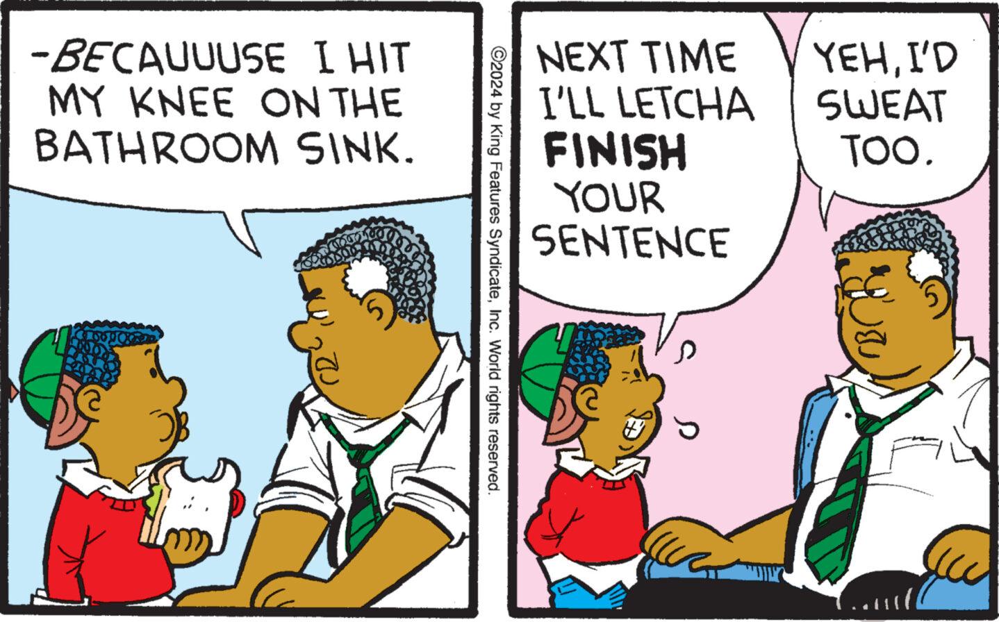Conversation OCR: -BECAUUUSE I HIT MY KNEE ON THE BATHROOM SINK. NEXT TIME I'LL LETCHA FINISH YOUR SENTENCE YEHI'D SWEAT TOO. ©2024 by King Features SyndicateInc. World rights reserved. ??? 5 -BECAUUUSE I HIT MY KNEE ON THE BATHROOM SINK . NEXT TIME I'LL LETCHA FINISH YOUR SENTENCE YEHI'D SWEAT TOO . © 2024 by King Features SyndicateInc. World rights reserved . ??? 5
