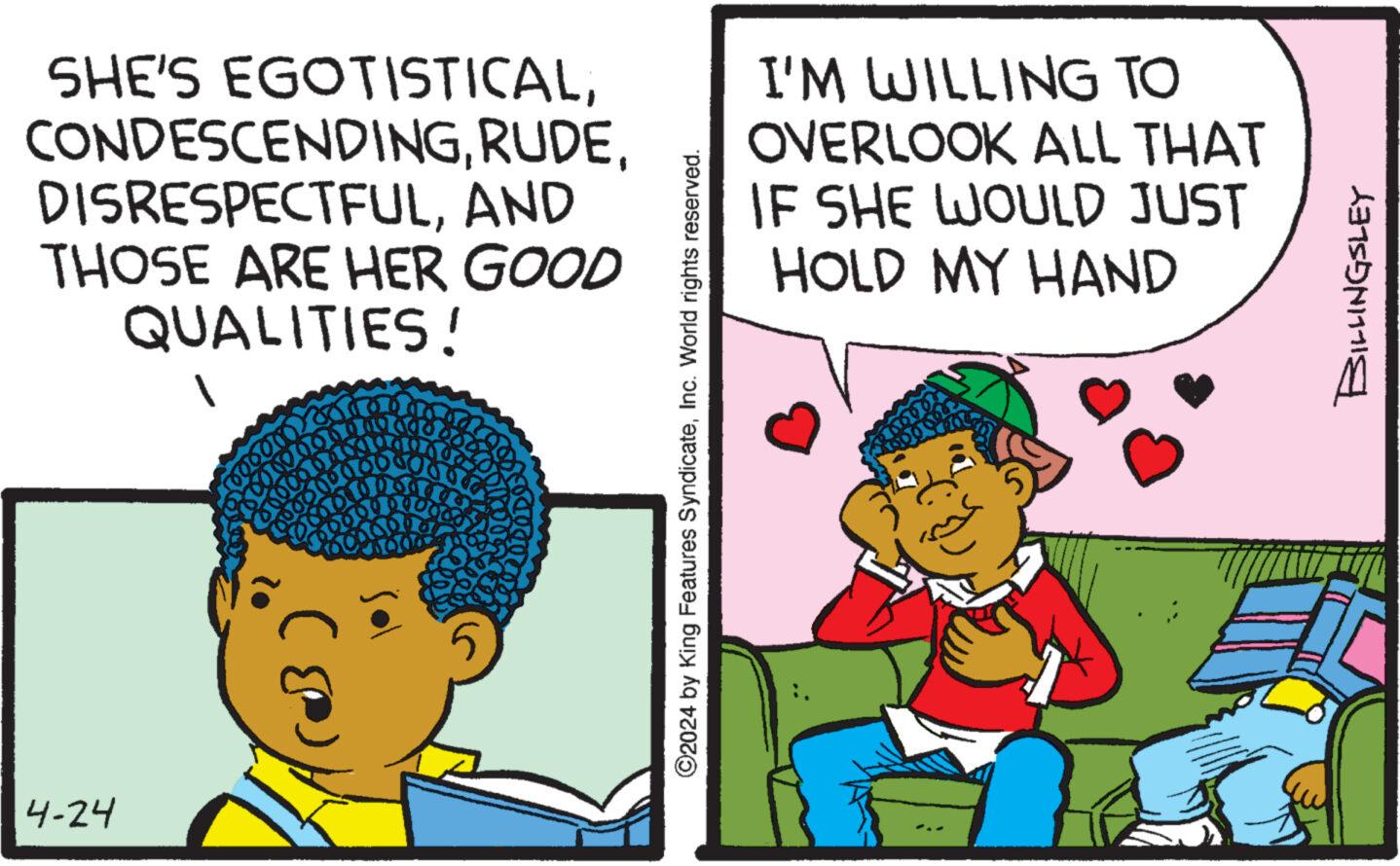 People OCR: 4-24 SHE'S EGOTISTICALAND THOSE ARE HER GOOD QUALITIES! I'M WILLING TO OVERLOOK ALL THAT IF SHE WOULD JUST HOLD MY HAND ©2024 by King Features SyndicateInc. World rights reserved. BILLINGSLEY 4-24 SHE'S EGOTISTICALAND THOSE ARE HER GOOD QUALITIES ! I'M WILLING TO OVERLOOK ALL THAT IF SHE WOULD JUST HOLD MY HAND © 2024 by King Features SyndicateInc. World rights reserved . BILLINGSLEY
