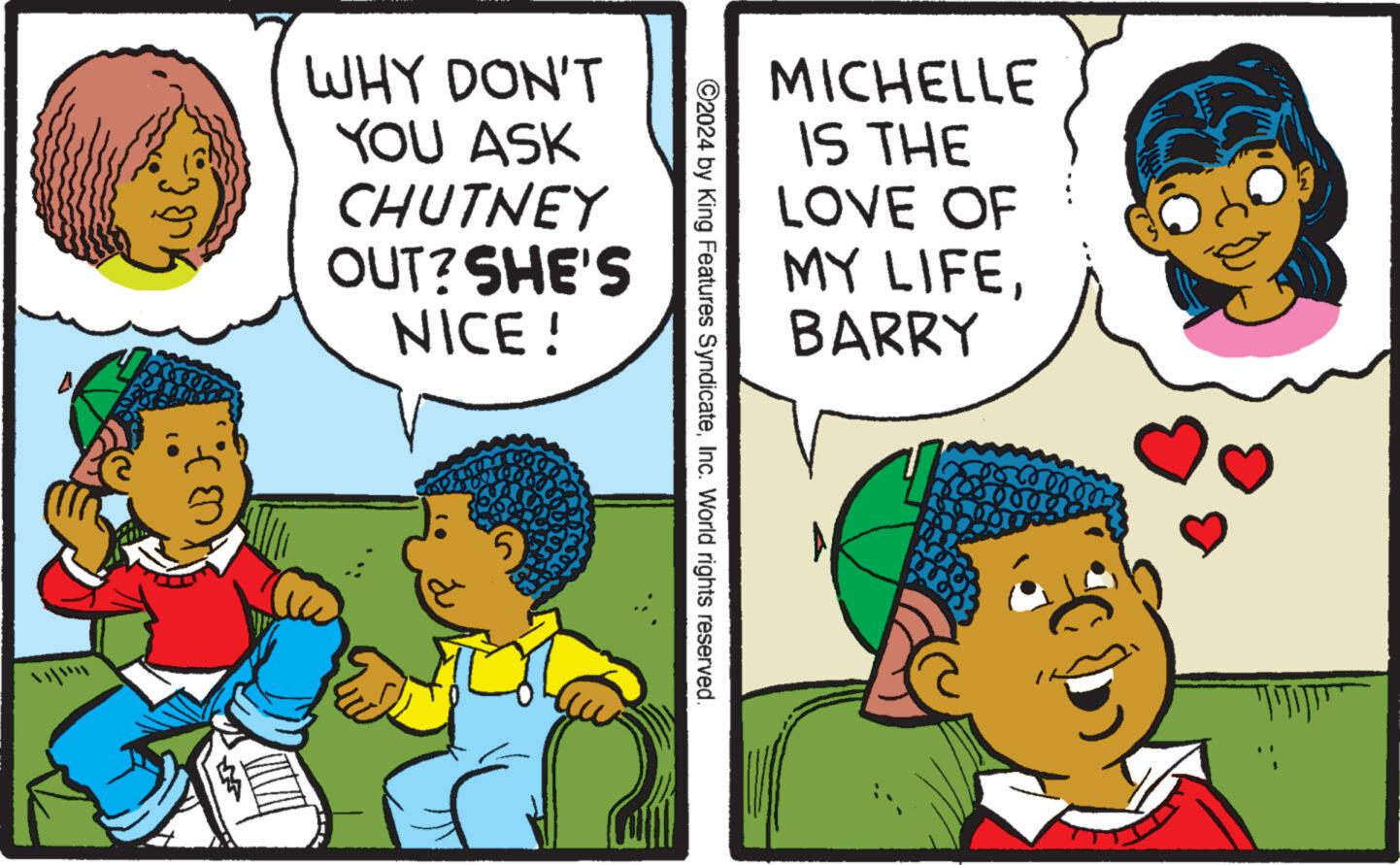 Gesture OCR: UB). WHY DON'T YOU ASK CHUTNEY OUT? SHE'S NICE! 5 ©2024 by King Features SyndicateInc. World rights reserved. MICHELLE IS THE LOVE OF MY LIFEBARRY UB ) . WHY DON'T YOU ASK CHUTNEY OUT ? SHE'S NICE ! 5 © 2024 by King Features SyndicateInc. World rights reserved . MICHELLE IS THE LOVE OF MY LIFE