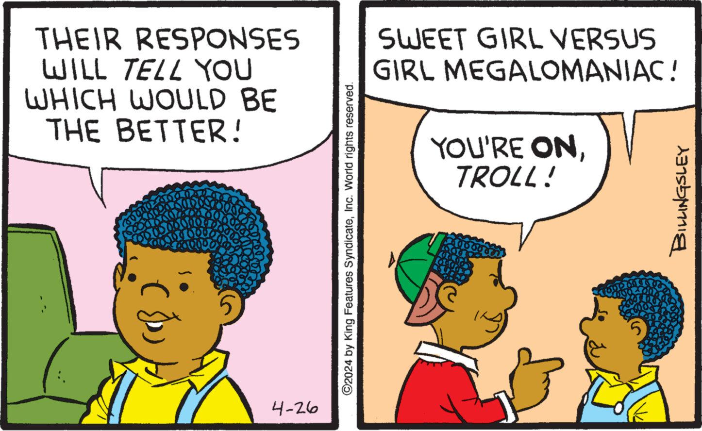 Happy OCR: THEIR RESPONSES WILL TELL YOU WHICH WOULD BE THE BETTER! 4-26 SWEET GIRL VERSUS GIRL MEGALOMANIAC! YOU'RE ONTROLL! ©2024 by King Features SyndicateInc. World rights reserved. BILLINGSLEY THEIR RESPONSES WILL TELL YOU WHICH WOULD BE THE BETTER ! 4-26 SWEET GIRL VERSUS GIRL MEGALOMANIAC ! YOU'RE ONTROLL ! © 2024 by King Features SyndicateInc. World rights reserved . BILLINGSLEY