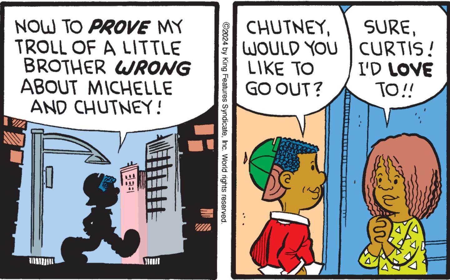 Humour OCR: NOW TO PROVE MY TROLL OF A LITTLE BROTHER WRONG ABOUT MICHELLE AND CHUTNEY! ©2024 by King Features SyndicateInc. World rights reserved. CHUTNEYWOULD YOU LIKE TO GO OUT? SURECURTIS! I'D LOVE TO!! ? NOW TO PROVE MY TROLL OF A LITTLE BROTHER WRONG ABOUT MICHELLE AND CHUTNEY ! © 2024 by King Features SyndicateInc. World rights reserved . CHUTNEYWOULD YOU LIKE TO GO OUT ? SURECURTIS ! I'D LOVE TO !! ?