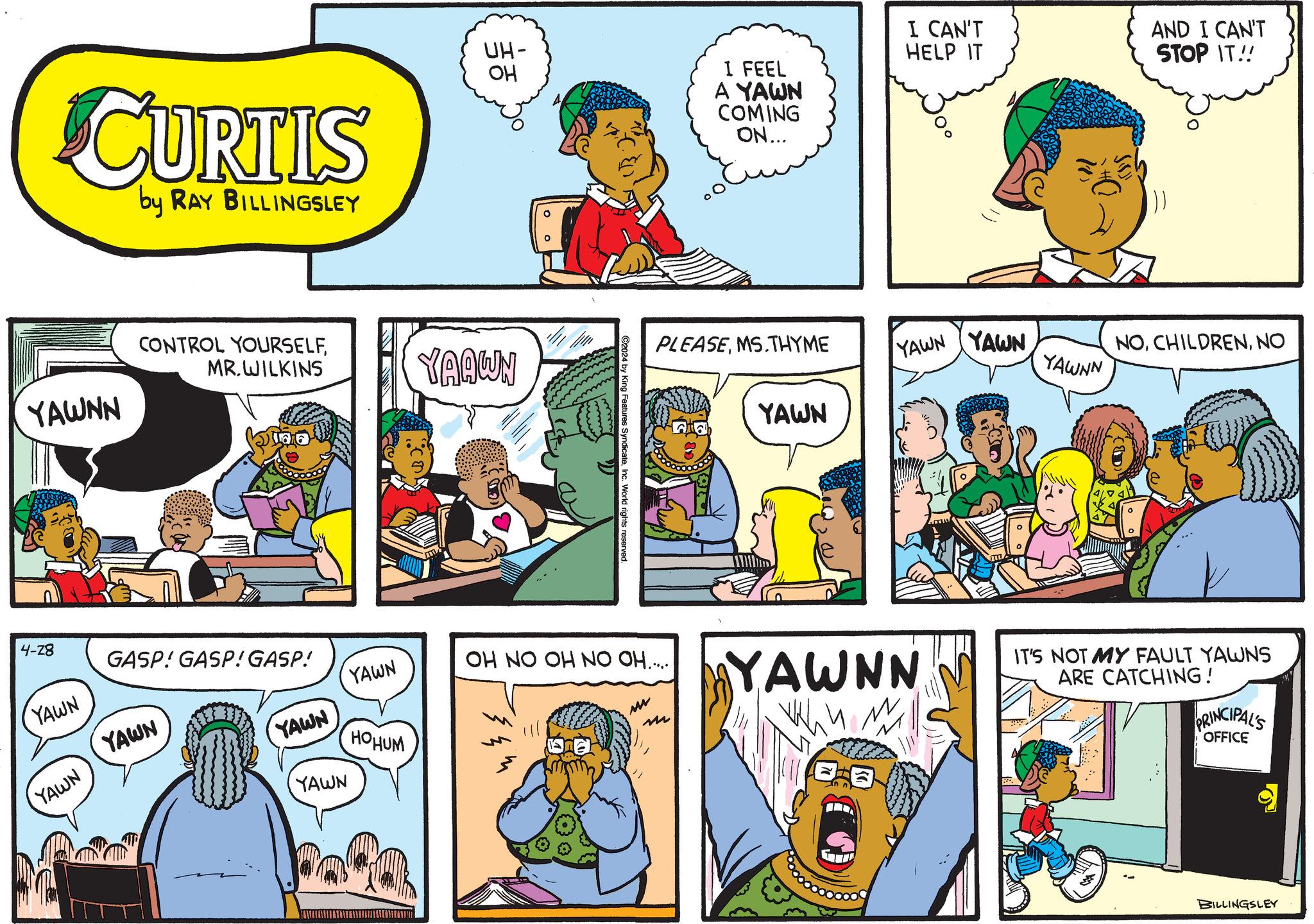 Line OCR: CURTIS by RAY BILLINGSLEY YAWNN OH ?? UH- CONTROL YOURSELFMR.WILKINS YAAWN C2024 by King Features SyndicateInc. World rights reserved. HELP IT AND I CAN'T STOP IT!! I FEEL A YAWN COMING ON... I CAN'T PLEASEMS.THYME YAWN YAWN NONO YAWNN YAWN 4-28 YAWN GASP! GASP! GASP! YAWN YAWN YAWN OH NO OH NO OH..... YAWN YAWN HOHUM MM m YAWNN IT'S NOT MY FAULT YAWNS ARE CATCHING! PRINCIPAL'S OFFICE BILLINGSLEY CURTIS by RAY BILLINGSLEY YAWNN OH ?? UH- CONTROL YOURSELFMR.WILKINS YAAWN C2024 by King Features SyndicateInc. World rights reserved . HELP IT AND I CAN'T STOP IT !! I FEEL A YAWN COMING ON ... I CAN'T PLEASEMS.THYME YAWN YAWN NONO YAWNN YAWN 4-28 YAWN GASP ! GASP ! GASP ! YAWN YAWN YAWN OH NO OH NO OH ..... YAWN YAWN HOHUM MM m YAWNN IT'S NOT MY FAULT YAWNS ARE CATCHING ! PRINCIPAL'S OFFICE BILLINGSLEY