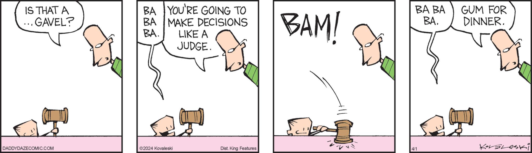 Font OCR: IS THAT A ... GAVEL? BA BA. BA YOU'RE GOING TO MAKE DECISIONS LIKE A JUDGE. BAM! BA BA BAGUM FOR DINNER. DADDYDAZECOMIC.COM 2024 Kovaleski Dist. King Features 4/1 Koraleski IS THAT A ... GAVEL ? BA BA . BA YOU'RE GOING TO MAKE DECISIONS LIKE A JUDGE . BAM ! BA BA BAGUM FOR DINNER . DADDYDAZECOMIC.COM 2024 Kovaleski Dist . King Features 4/1 Koraleski