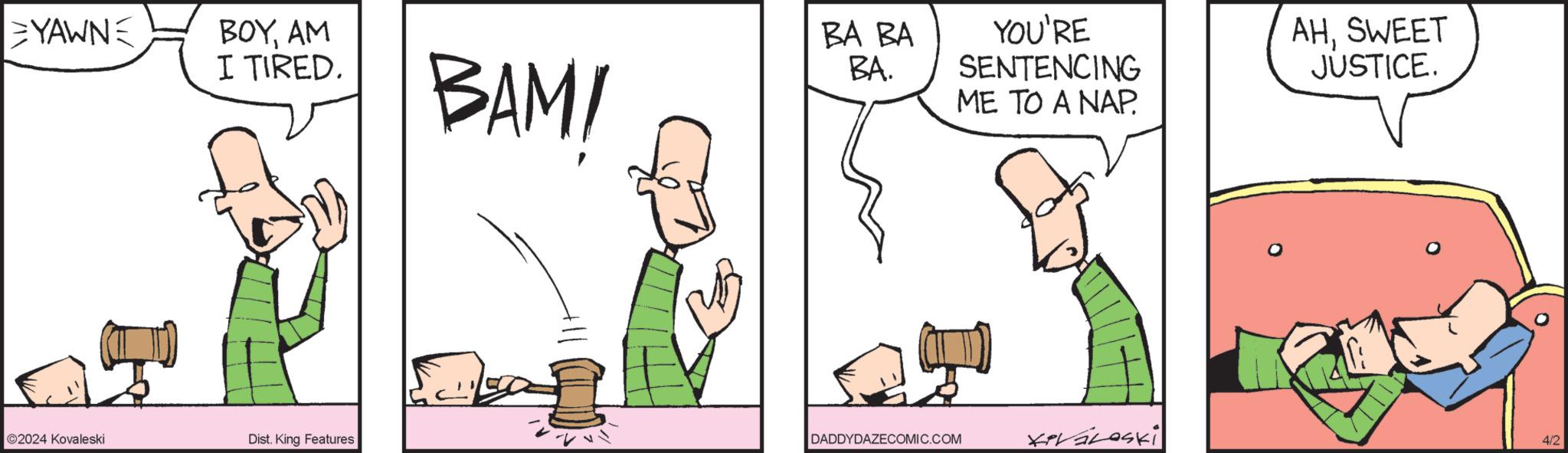Gesture OCR: YAWNE BOYAM I TIRED. BAM! BA BA BA. YOU'RE SENTENCING ME TO A NAP. AHSWEET JUSTICE. ©2024 Kovaleski Dist. King Features DADDYDAZECOMIC.COM 4/2 YAWNE BOYAM I TIRED . BAM ! BA BA BA . YOU'RE SENTENCING ME TO A NAP . AHSWEET JUSTICE . © 2024 Kovaleski Dist . King Features DADDYDAZECOMIC.COM 4/2