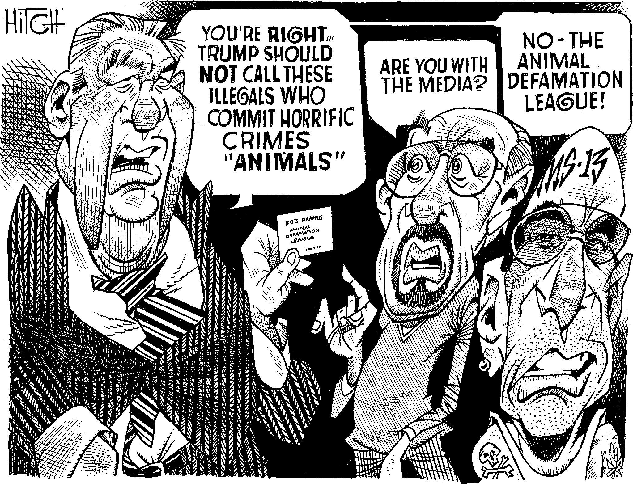 Publication OCR: HiTCH YOU'RE RIGHT.IM TRUMP SHOULD NOT CALL THESE ARE YOU WITH THE MEDIA? ILLEGALS WHO COMMIT HORRIFIC CRIMES "ANIMALS" BOB FIR APPLES ANIMAL DEFAMATION LEAGUE 1976 2172 T NO-THE ANIMAL. DEFAMATION LEAGUE! MS.13 HiTCH YOU'RE RIGHT.IM TRUMP SHOULD NOT CALL THESE ARE YOU WITH THE MEDIA ? ILLEGALS WHO COMMIT HORRIFIC CRIMES " ANIMALS " BOB FIR APPLES ANIMAL DEFAMATION LEAGUE 1976 2172 T NO - THE ANIMAL . DEFAMATION LEAGUE ! MS.13