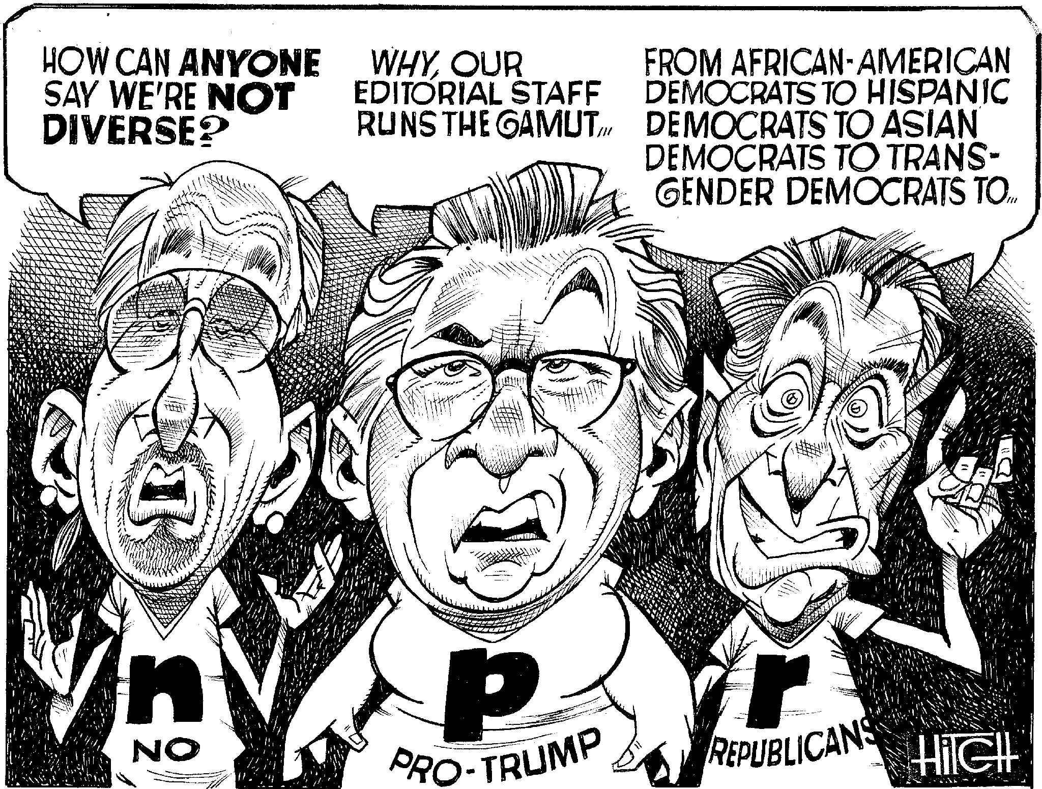 Art OCR: HOW CAN ANYONE SAY WE'RE NOT DIVERSE? WHYOUR EDITORIAL STAFF RUNS THE GAMUTI FROM AFRICAN-AMERICAN DEMOCRATS TO HISPANIC DEMOCRATS TO ASIAN DEMOCRATS TO TRANS- GENDER DEMOCRATS TO.... J NO P PRO-TRUMP REPUBLICANS HilGHL HOW CAN ANYONE SAY WE'RE NOT DIVERSE ? WHYOUR EDITORIAL STAFF RUNS THE GAMUTI FROM AFRICAN - AMERICAN DEMOCRATS TO HISPANIC DEMOCRATS TO ASIAN DEMOCRATS TO TRANS- GENDER DEMOCRATS TO .... J NO P PRO - TRUMP REPUBLICANS HilGHL