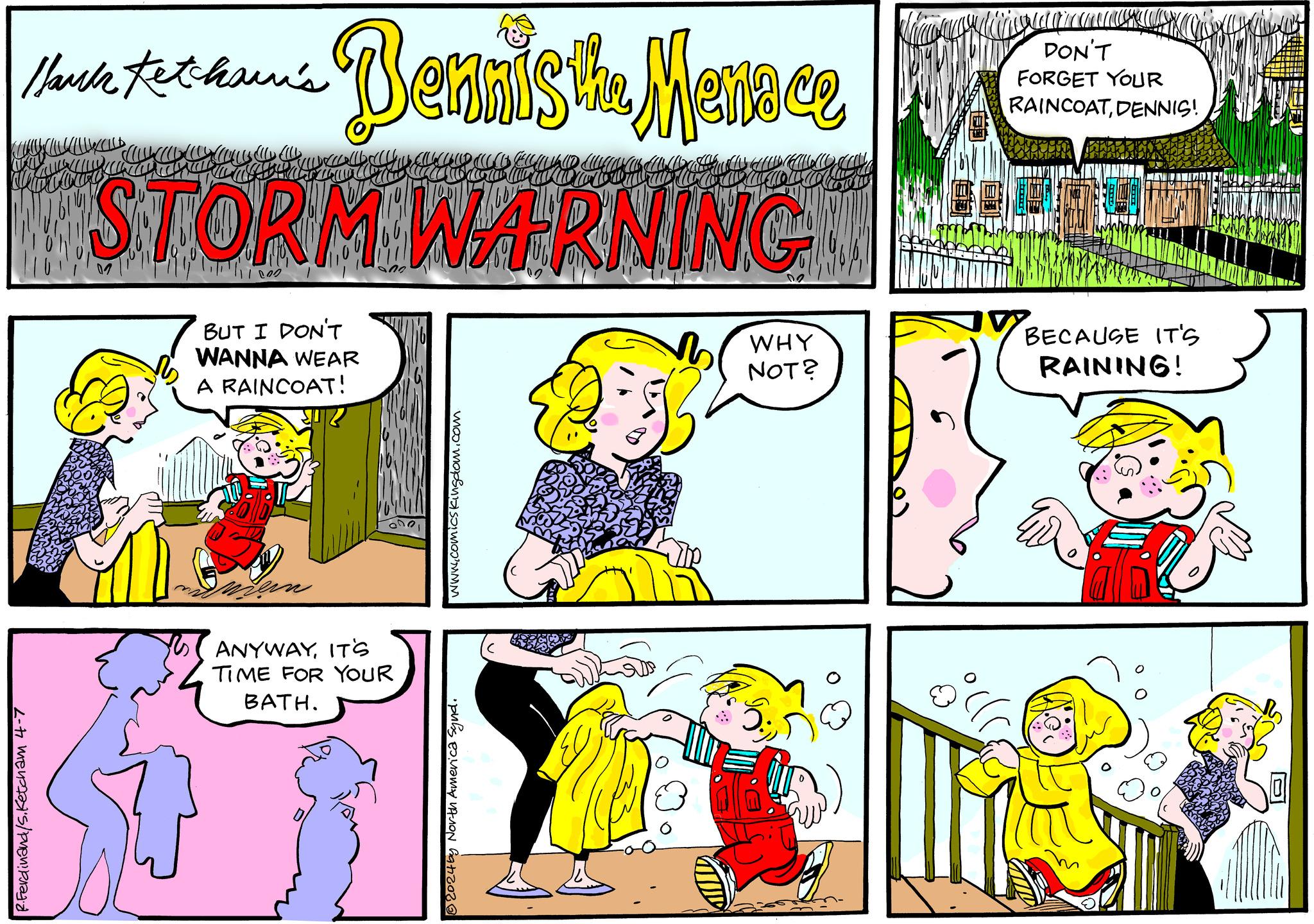 Mammal OCR: R.Ferdinand/s.Ketcham 4-7 Hauk Kethau's Dennis the Menace STORM WARNING BUT I DON'T WANNA WEAR A RAINCOAT! 02 WHY NOT? ANYWAYIT'S TIME FOR YOUR BATH. 2024by North America Synd. www.comicskingdom.com DON'T FORGET YOUR RAINCOATDENNIS! BECAUSE IT'S RAINING! R.Ferdinand / s.Ketcham 4-7 Hauk Kethau's Dennis the Menace STORM WARNING BUT I DON'T WANNA WEAR A RAINCOAT ! 02 WHY NOT ? ANYWAYIT'S TIME FOR YOUR BATH . 2024by North America Synd . www.comicskingdom.com DON'T FORGET YOUR RAINCOATDENNIS ! BECAUSE IT'S RAINING !