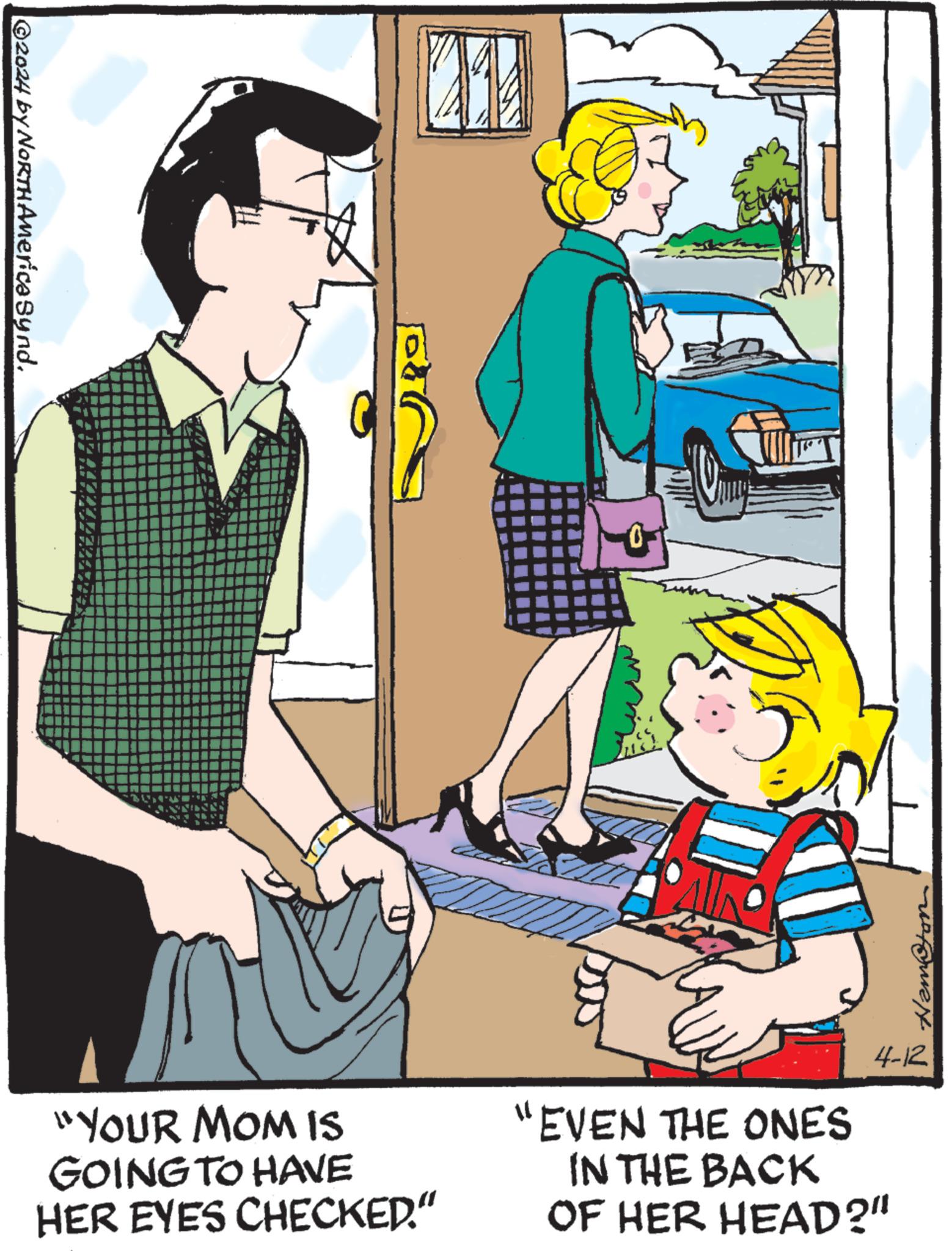 Conversation OCR: 2024 by NORTH America Synd. 0 Hamston "YOUR MOM IS GOING TO HAVE HER EYES CHECKED." "EVEN THE ONES IN THE BACK OF HER HEAD?" 4-12 2024 by NORTH America Synd . 0 Hamston " YOUR MOM IS GOING TO HAVE HER EYES CHECKED . " " EVEN THE ONES IN THE BACK OF HER HEAD ? " 4-12