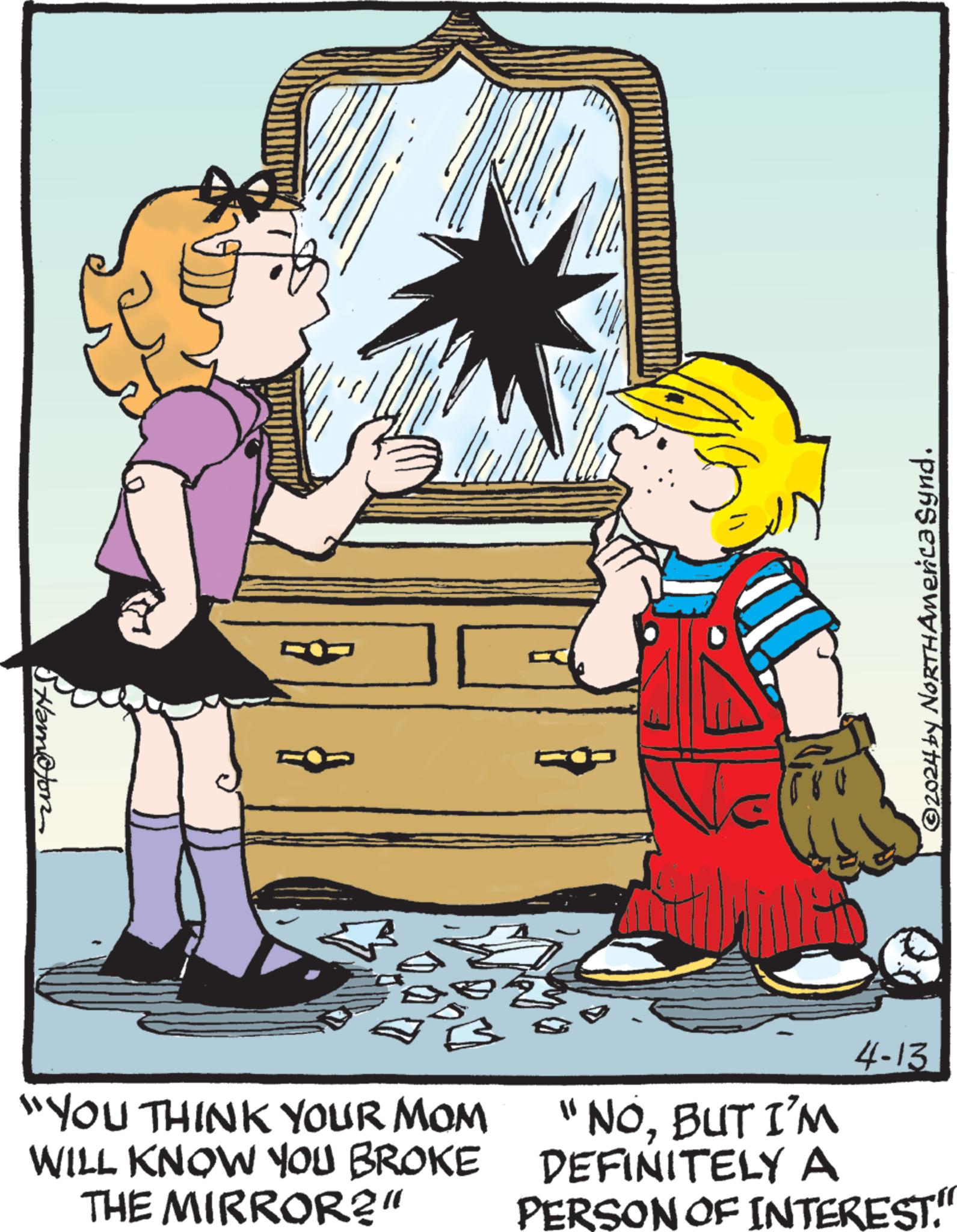 Interaction OCR: Stamofon ©2024 by NORTHAmerica Synd. "YOU THINK YOUR MOM WILL KNOW YOU BROKE THE MIRROR?" 4-13 "NOBUT I'M DEFINITELY A PERSON OF INTEREST." Stamofon © 2024 by NORTHAmerica Synd . " YOU THINK YOUR MOM WILL KNOW YOU BROKE THE MIRROR ? " 4-13 " NOBUT I'M DEFINITELY A PERSON OF INTEREST . "