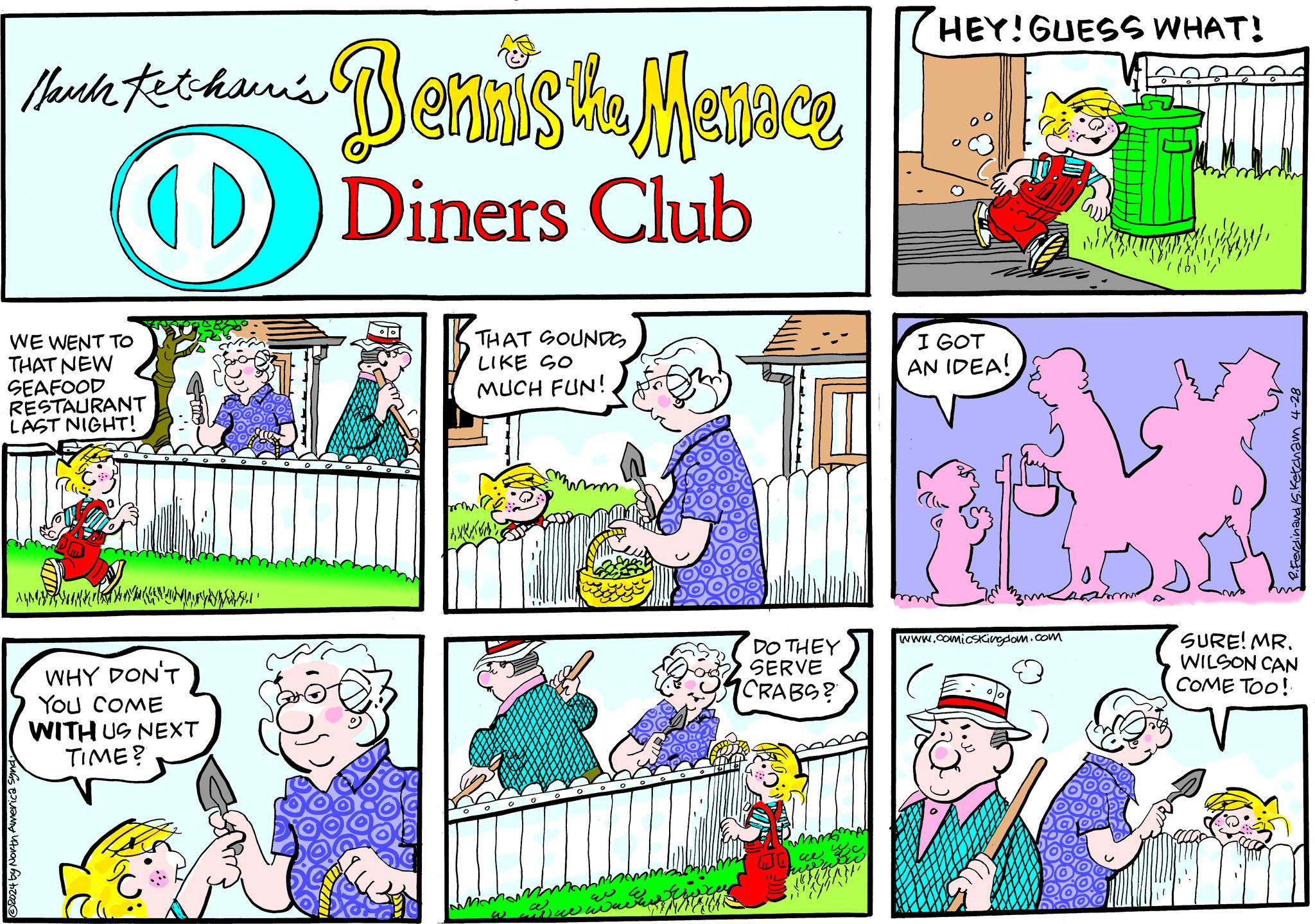 Comic book OCR: © 2024 by North America synd March Kethur's Bennis the Menace Diners Club HEY! GUESS WHAT! WE WENT TO THAT NEW SEAFOOD RESTAURANT LAST NIGHT! THAT SOUNDS LIKE SO MUCH FUN! WHY DON'T YOU COME WITH US NEXT TIME? IL www DO THEY SERVE CRABS? ace I GOT AN IDEA! www.comicsKingdom.com SURE! MR. WILSON CAN COME TOO! Ketcham 4-28 © 2024 by North America synd March Kethur's Bennis the Menace Diners Club HEY ! GUESS WHAT ! WE WENT TO THAT NEW SEAFOOD RESTAURANT LAST NIGHT ! THAT SOUNDS LIKE SO MUCH FUN ! WHY DON'T YOU COME WITH US NEXT TIME ? IL www DO THEY SERVE CRABS ? ace I GOT AN IDEA ! www.comicsKingdom.com SURE ! MR . WILSON CAN COME TOO ! Ketcham 4-28