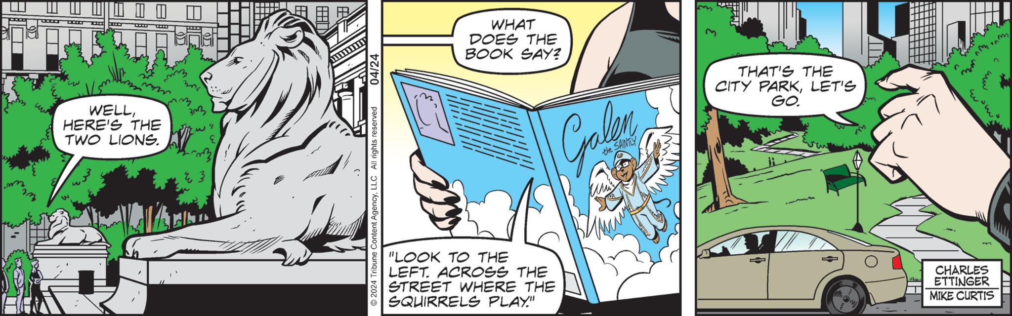 Fictional character OCR: 4 WELLHERE'S THE TWO LIONS. maz 303 2024 Tribune Content AgencyLLC All rights reserved 04/24 WHAT DOES THE BOOK SAY? "LOOK TO THE LEFT. ACROSS THE STREET WHERE THE SQUIRRELS PLAY." Galen the SAINTLY THAT'S THE CITY PARKLET'S GO. CHARLES ETTINGER MIKE CURTIS mm 4 WELLHERE'S THE TWO LIONS . maz 303 2024 Tribune Content AgencyLLC All rights reserved 04/24 WHAT DOES THE BOOK SAY ? " LOOK TO THE LEFT . ACROSS THE STREET WHERE THE SQUIRRELS PLAY . " Galen the SAINTLY THAT'S THE CITY PARKLET'S GO . CHARLES ETTINGER MIKE CURTIS mm