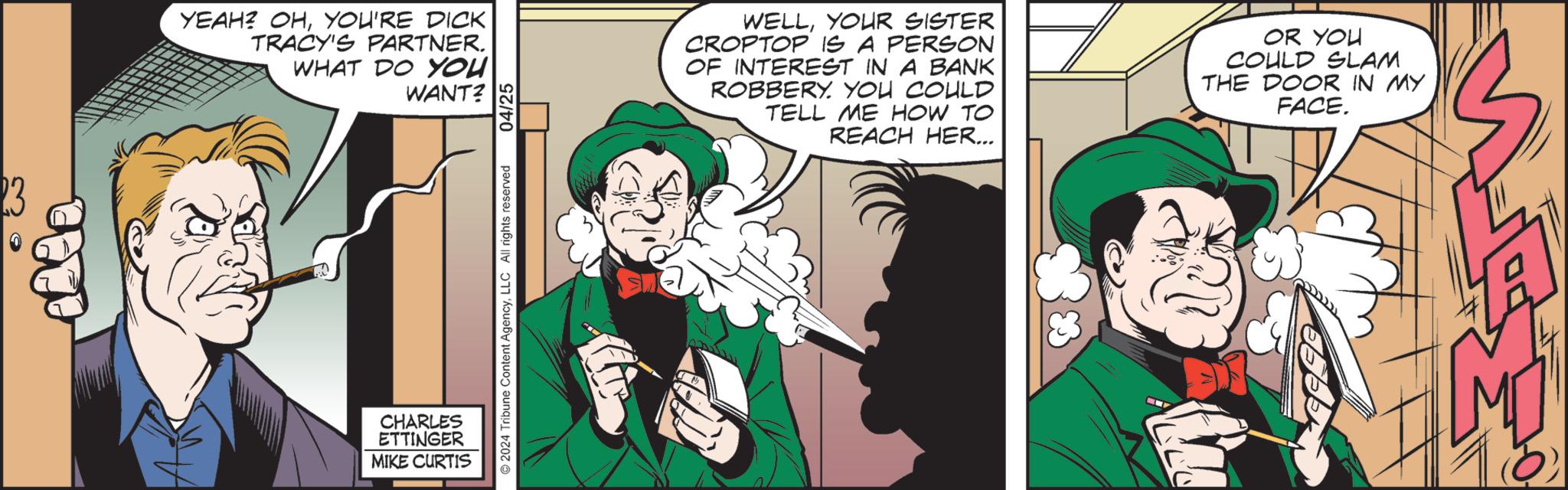 Line OCR: 23 YEAH? OHYOU'RE DICK TRACY'S PARTNER. WHAT DO YOU CHARLES ETTINGER MIKE CURTIS WANT? 2024 Tribune Content AgencyLLC All rights reserved 04/25 WELLYOUR SISTER CROPTOP IS A PERSON OF INTEREST IN A BANK ROBBERY. YOU COULD TELL ME HOW TO REACH HER... OR YOU COULD SLAM THE DOOR IN MY FACE. M E 23 YEAH ? OHYOU'RE DICK TRACY'S PARTNER . WHAT DO YOU CHARLES ETTINGER MIKE CURTIS WANT ? 2024 Tribune Content AgencyLLC All rights reserved 04/25 WELLYOUR SISTER CROPTOP IS A PERSON OF INTEREST IN A BANK ROBBERY . YOU COULD TELL ME HOW TO REACH HER ... OR YOU COULD SLAM THE DOOR IN MY FACE . M E