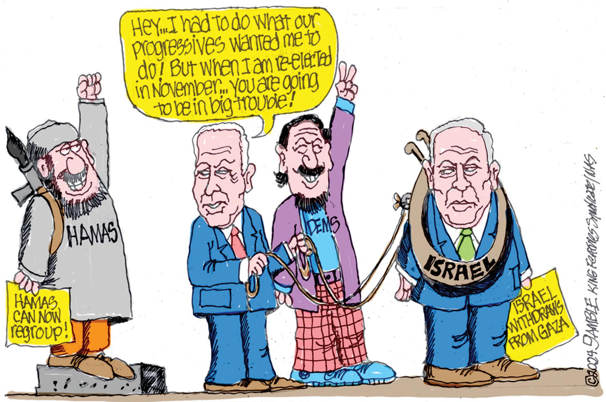 Happy OCR: HAMAS CAN NOW regroup! HAMAS Hey...I had to do what our Progressives wanted me to do! But when I am re-elected in November... you are going to be in big trouble! DEMS SRAEL ISRAEL WITHDRAWS FROM GAZA ©2024 DAMBLE KING Features Syndicate/NAS HAMAS CAN NOW regroup ! HAMAS Hey ... I had to do what our Progressives wanted me to do ! But when I am re - elected in November ... you are going to be in big trouble ! DEMS SRAEL ISRAEL WITHDRAWS FROM GAZA © 2024 DAMBLE KING Features Syndicate / NAS