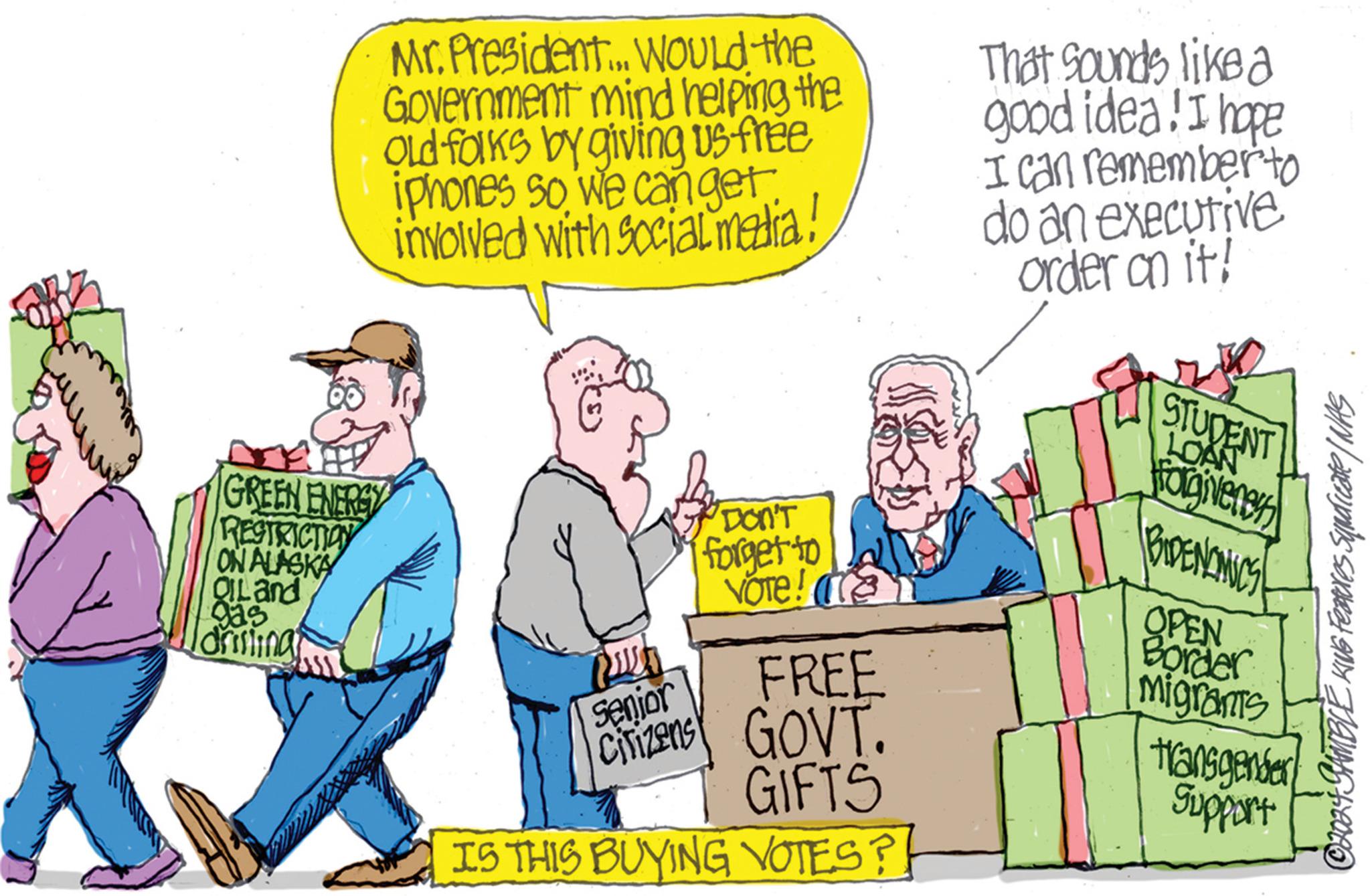 Fiction OCR: Mr. President... WOULD the Government mind helping the Old folks by giving us free iphones so we can get. involved with social media. That sounds like a good idea! I hope I can remember to do an executive order on it! STUDENT LOAN GREEN ENERGY RESTRICTION ON ALASKA QILand 925 drisling Forgivenes DON'T forget to BIDENOMICS VOTE! FREE Senjor OPEN Border migrants Citizens GOVT. GIFTS IS THIS BUYING VOTES?! transgender Support 14. GAMBLE KING Features Syndicate / WAS Mr. President ... WOULD the Government mind helping the Old folks by giving us free iphones so we can get . involved with social media . That sounds like a good idea ! I hope I can remember to do an executive order on it ! STUDENT LOAN GREEN ENERGY RESTRICTION ON ALASKA QILand 925 drisling Forgivenes DON'T forget to BIDENOMICS VOTE ! FREE Senjor OPEN Border migrants Citizens GOVT . GIFTS IS THIS BUYING VOTES ?! transgender Support 14. GAMBLE KING Features Syndicate / WAS