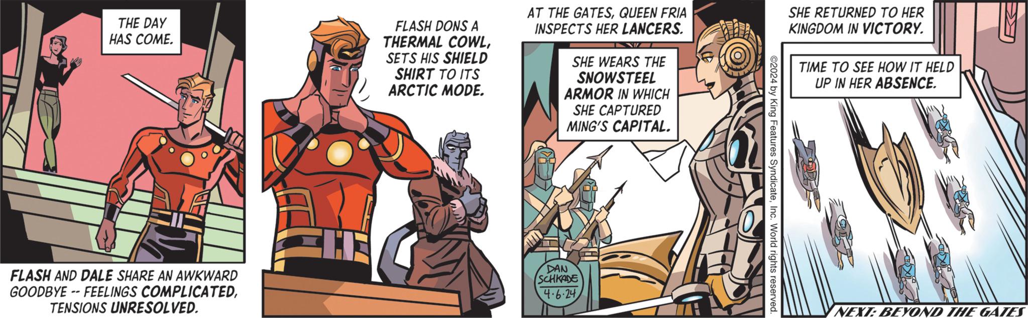 Publication OCR: THE DAY HAS COME. FLASH DONS A THERMAL COWLSETS HIS SHIELD SHIRT TO ITS ARCTIC MODE. AT THE GATESQUEEN FRIA INSPECTS HER LANCERS. SHE WEARS THE SNOWSTEEL ARMOR IN WHICH SHE CAPTURED MING'S CAPITAL. FLASH AND DALE SHARE AN AWKWARD GOODBYE -- FEELINGS COMPLICATEDTENSIONS UNRESOLVED. DAN SCHKADE 4.6.24 2024 by King Features SyndicateInc. World rights reserved. SHE RETURNED TO HER KINGDOM IN VICTORY. TIME TO SEE HOW IT HELD UP IN HER ABSENCE. NEXT: BEYOND THE GATES THE DAY HAS COME . FLASH DONS A THERMAL COWLSETS HIS SHIELD SHIRT TO ITS ARCTIC MODE . AT THE GATESQUEEN FRIA INSPECTS HER LANCERS . SHE WEARS THE SNOWSTEEL ARMOR IN WHICH SHE CAPTURED MING'S CAPITAL . FLASH AND DALE SHARE AN AWKWARD GOODBYE -- FEELINGS COMPLICATEDTENSIONS UNRESOLVED . DAN SCHKADE 4.6.24 2024 by King Features SyndicateInc. World rights reserved . SHE RETURNED TO HER KINGDOM IN VICTORY . TIME TO SEE HOW IT HELD UP IN HER ABSENCE . NEXT : BEYOND THE GATES