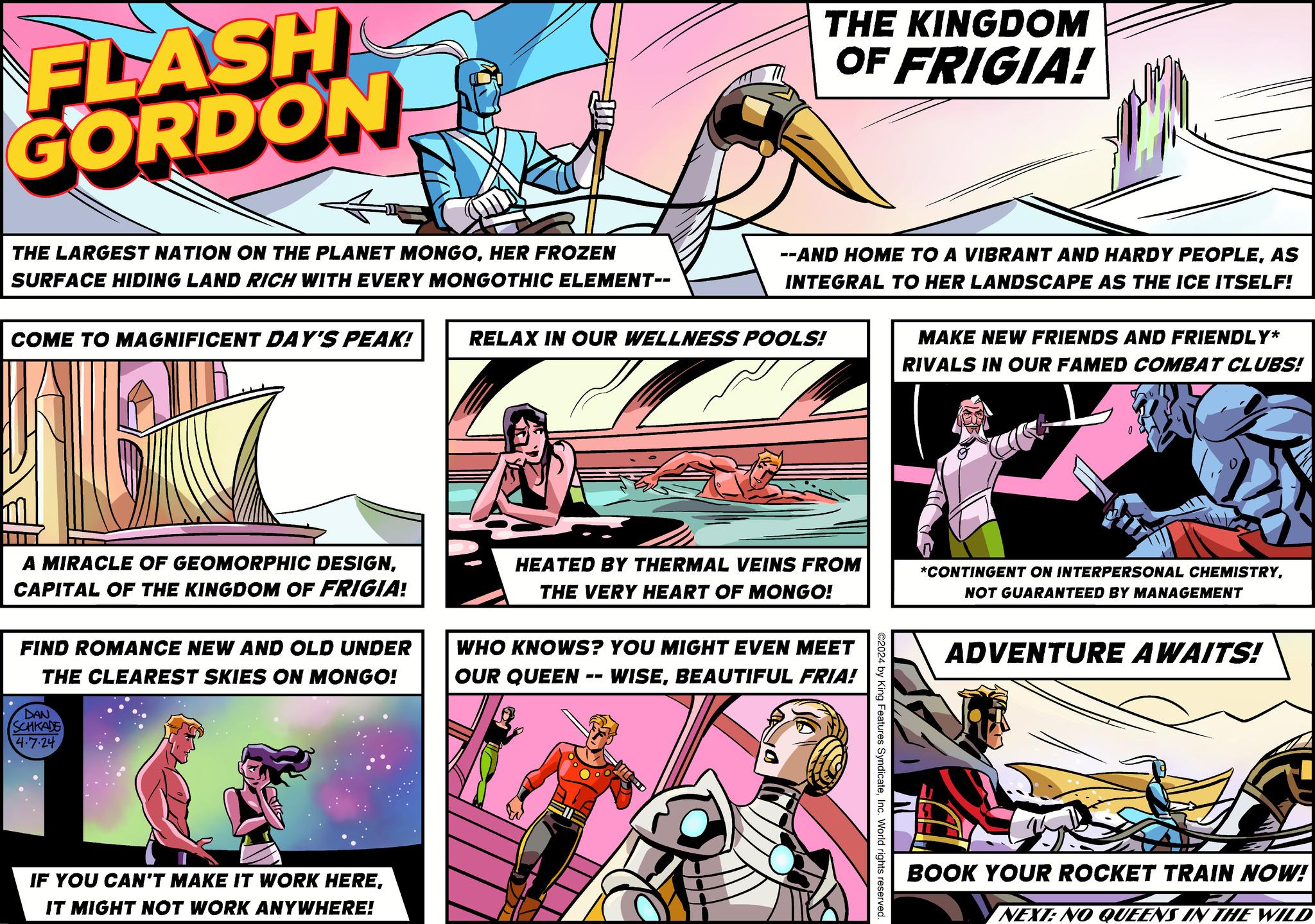 Fictional character OCR: FLASH GORDON THE LARGEST NATION ON THE PLANET MONGOHER FROZEN SURFACE HIDING LAND RICH WITH EVERY MONGOTHIC ELEMENT-- THE KINGDOM OF FRIGIA! --AND HOME TO A VIBRANT AND HARDY PEOPLEAS INTEGRAL TO HER LANDSCAPE AS THE ICE ITSELF! MAKE NEW FRIENDS AND FRIENDLY* RIVALS IN OUR FAMED COMBAT CLUBS! COME TO MAGNIFICENT DAY'S PEAK! RELAX IN OUR WELLNESS POOLS! A MIRACLE OF GEOMORPHIC DESIGNCAPITAL OF THE KINGDOM OF FRIGIA! FIND ROMANCE NEW AND OLD UNDER THE CLEAREST SKIES ON MONGO! DAN SCHKADE 4.7.24 IF YOU CAN'T MAKE IT WORK HEREIT MIGHT NOT WORK ANYWHERE! HEATED BY THERMAL VEINS FROM THE VERY HEART OF MONGO! WHO KNOWS? YOU MIGHT EVEN MEET OUR QUEEN -- WISEBEAUTIFUL FRIA! ©2024 by King Features SyndicateInc. World rights reserved. *CONTINGENT ON INTERPERSONAL CHEMISTRYNOT GUARANTEED BY MANAGEMENT ADVENTURE AWAITS! BOOK YOUR ROCKET TRAIN NOW! NEXT: NO QUEENS IN THE WILD FLASH GORDON THE LARGEST NATION ON THE PLANET MONGOHER FROZEN SURFACE HIDING LAND RICH WITH EVERY MONGOTHIC ELEMENT-- THE KINGDOM OF FRIGIA ! --AND HOME TO A VIBRANT AND HARDY PEOPLEAS INTEGRAL TO HER LANDSCAPE AS THE ICE ITSELF ! MAKE NEW FRIENDS AND FRIENDLY * RIVALS IN OUR FAMED COMBAT CLUBS ! COME TO MAGNIFICENT DAY'S PEAK ! RELAX IN OUR WELLNESS POOLS ! A MIRACLE OF GEOMORPHIC DESIGNCAPITAL OF THE KINGDOM OF FRIGIA ! FIND ROMANCE NEW AND OLD UNDER THE CLEAREST SKIES ON MONGO ! DAN SCHKADE 4.7.24 IF YOU CAN'T MAKE IT WORK HEREIT MIGHT NOT WORK ANYWHERE ! HEATED BY THERMAL VEINS FROM THE VERY HEART OF MONGO ! WHO KNOWS ? YOU MIGHT EVEN MEET OUR QUEEN -- WISEBEAUTIFUL FRIA ! © 2024 by King Features SyndicateInc. World rights reserved . * CONTINGENT ON INTERPERSONAL CHEMISTRYNOT GUARANTEED BY MANAGEMENT ADVENTURE AWAITS ! BOOK YOUR ROCKET TRAIN NOW ! NEXT : NO QUEENS IN THE WILD