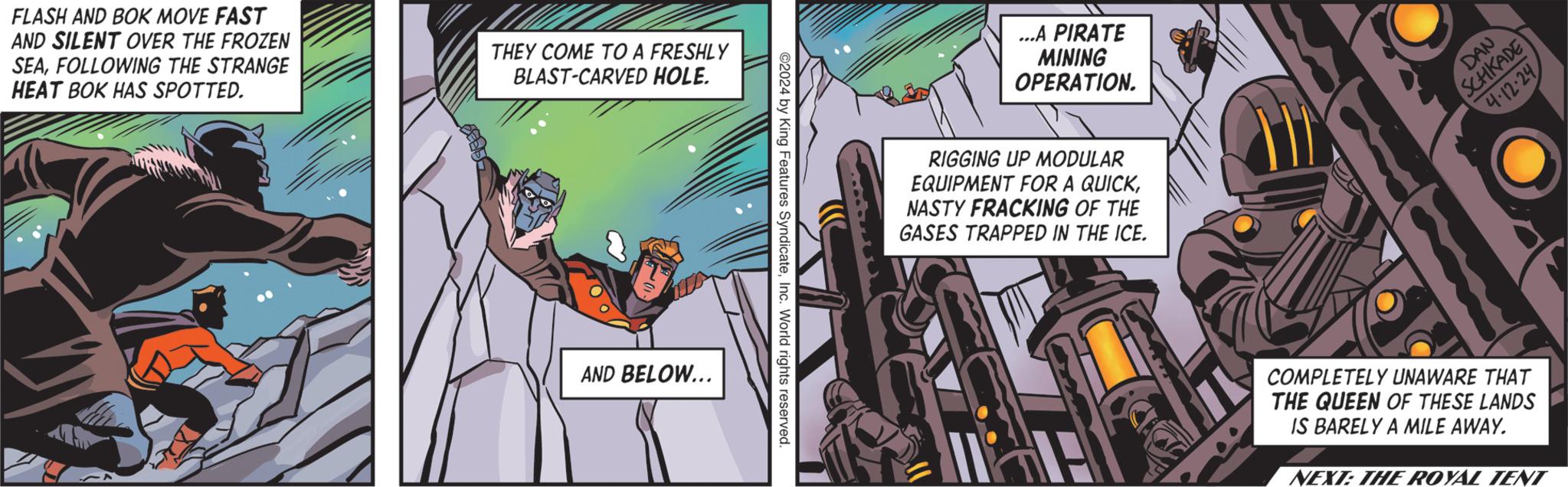 Illustration OCR: FLASH AND BOK MOVE FAST AND SILENT OVER THE FROZEN SEAFOLLOWING THE STRANGE HEAT BOK HAS SPOTTED. THEY COME TO A FRESHLY BLAST-CARVED HOLE. AND BELOW... ©2024 by King Features SyndicateInc. World rights reserved. ...A PIRATE MINING OPERATION. RIGGING UP MODULAR EQUIPMENT FOR A QUICKNASTY FRACKING OF THE GASES TRAPPED IN THE ICE. DAN SCHKADE 4-12-24 COMPLETELY UNAWARE THAT THE QUEEN OF THESE LANDS IS BARELY A MILE AWAY. NEXT: THE ROYAL TENT FLASH AND BOK MOVE FAST AND SILENT OVER THE FROZEN SEAFOLLOWING THE STRANGE HEAT BOK HAS SPOTTED . THEY COME TO A FRESHLY BLAST - CARVED HOLE . AND BELOW ... © 2024 by King Features SyndicateInc. World rights reserved . ... A PIRATE MINING OPERATION . RIGGING UP MODULAR EQUIPMENT FOR A QUICKNASTY FRACKING OF THE GASES TRAPPED IN THE ICE . DAN SCHKADE 4-12-24 COMPLETELY UNAWARE THAT THE QUEEN OF THESE LANDS IS BARELY A MILE AWAY . NEXT : THE ROYAL TENT