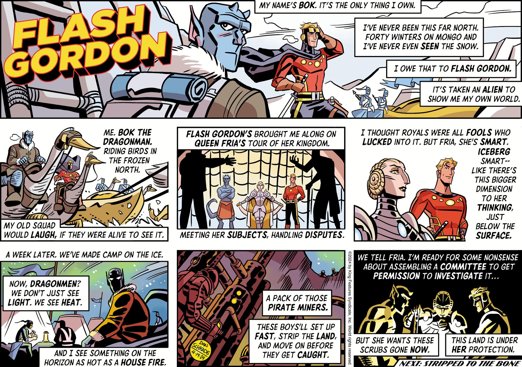 Comics OCR: FLASH GORDON MY NAME'S BOK. IT'S THE ONLY THING I OWN. I'VE NEVER BEEN THIS FAR NORTH. FORTY WINTERS ON MONGO AND I'VE NEVER EVEN SEEN THE SNOW. I OWE THAT TO FLASH GORDON. IT'S TAKEN AN ALIEN TO SHOW ME MY OWN WORLD. MY OLD SQUAD ME. BOK THE DRAGONMAN. RIDING BIRDS IN THE FROZEN NORTH. FLASH GORDON'S BROUGHT ME ALONG ON QUEEN FRIA'S TOUR OF HER KINGDOM. WOULD LAUGHIF THEY WERE ALIVE TO SEE IT. MEETING HER SUBJECTSHANDLING DISPUTES. A WEEK LATER. WE'VE MADE CAMP ON THE ICE. I THOUGHT ROYALS WERE ALL FOOLS WHO LUCKED INTO IT. BUT FRIASHE'S SMART. -???? ICEBERG SMART-- LIKE THERE'S THIS BIGGER DIMENSION TO HER THINKINGJUST BELOW THE SURFACE. WE TELL FRIA. I'M READY FOR SOME NONSENSE ABOUT ASSEMBLING A COMMITTEE TO GET PERMISSION TO INVESTIGATE IT... NOWDRAGONMEN? WE DON'T JUST SEE LIGHT. WE SEE HEAT. AND I SEE SOMETHING ON THE HORIZON AS HOT AS A HOUSE FIRE. ©2024 by King Features SyndicateInc. World rights reserved. DAN SCHKADE 4.14.24 A PACK OF THOSE PIRATE MINERS. THESE BOYS'LL SET UP FASTAND MOVE ON BEFORE THEY GET CAUGHT. BUT SHE WANTS THESE SCRUBS GONE NOW. THIS LAND IS UNDER HER PROTECTION. NEXT: STRIPPED TO THE BONE FLASH GORDON MY NAME'S BOK . IT'S THE ONLY THING I OWN . I'VE NEVER BEEN THIS FAR NORTH . FORTY WINTERS ON MONGO AND I'VE NEVER EVEN SEEN THE SNOW . I OWE THAT TO FLASH GORDON . IT'S TAKEN AN ALIEN TO SHOW ME MY OWN WORLD . MY OLD SQUAD ME . BOK THE DRAGONMAN . RIDING BIRDS IN THE FROZEN NORTH . FLASH GORDON'S BROUGHT ME ALONG ON QUEEN FRIA'S TOUR OF HER KINGDOM . WOULD LAUGHIF THEY WERE ALIVE TO SEE IT . MEETING HER SUBJECTSHANDLING DISPUTES . A WEEK LATER . WE'VE MADE CAMP ON THE ICE . I THOUGHT ROYALS WERE ALL FOOLS WHO LUCKED INTO IT . BUT FRIASHE'S SMART . -???? ICEBERG SMART-- LIKE THERE'S THIS BIGGER DIMENSION TO HER THINKINGJUST BELOW THE SURFACE . WE TELL FRIA . I'M READY FOR SOME NONSENSE ABOUT ASSEMBLING A COMMITTEE TO GET PERMISSION TO INVESTIGATE IT ... NOWDRAGONMEN ? WE DON'T JUST SEE LIGHT . WE SEE HEAT . AND I SEE SOMETHING ON THE HORIZON AS HOT AS A HOUSE FIRE . © 2024 by King Features SyndicateInc. World rights reserved . DAN SCHKADE 4.14.24 A PACK OF THOSE PIRATE MINERS . THESE BOYS'LL SET UP FASTSTRIP THE LANDAND MOVE ON BEFORE THEY GET CAUGHT . BUT SHE WANTS THESE SCRUBS GONE NOW . THIS LAND IS UNDER HER PROTECTION . NEXT : STRIPPED TO THE BONE