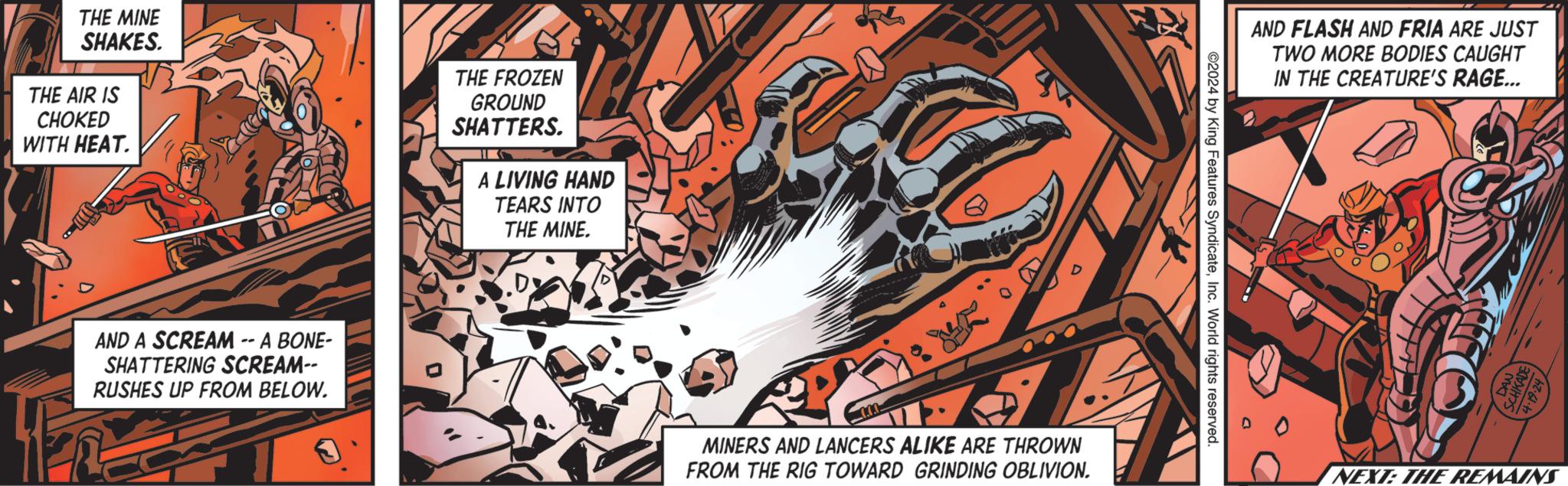 Illustration OCR: THE MINE SHAKES. THE AIR IS CHOKED WITH HEAT. THE FROZEN GROUND SHATTERS. A LIVING HAND TEARS INTO THE MINE. AND A SCREAM -- A BONE- SHATTERING SCREAM-- RUSHES UP FROM BELOW. D D MINERS AND LANCERS ALIKE ARE THROWN FROM THE RIG TOWARD GRINDING OBLIVION. AND FLASH AND FRIA ARE JUST TWO MORE BODIES CAUGHT IN THE CREATURE'S RAGE... ©2024 by King Features SyndicateInc. World rights reserved. NEXT: THE REMAINS THE MINE SHAKES . THE AIR IS CHOKED WITH HEAT . THE FROZEN GROUND SHATTERS . A LIVING HAND TEARS INTO THE MINE . AND A SCREAM -- A BONE- SHATTERING SCREAM-- RUSHES UP FROM BELOW . D D MINERS AND LANCERS ALIKE ARE THROWN FROM THE RIG TOWARD GRINDING OBLIVION . AND FLASH AND FRIA ARE JUST TWO MORE BODIES CAUGHT IN THE CREATURE'S RAGE ... © 2024 by King Features SyndicateInc. World rights reserved . NEXT : THE REMAINS