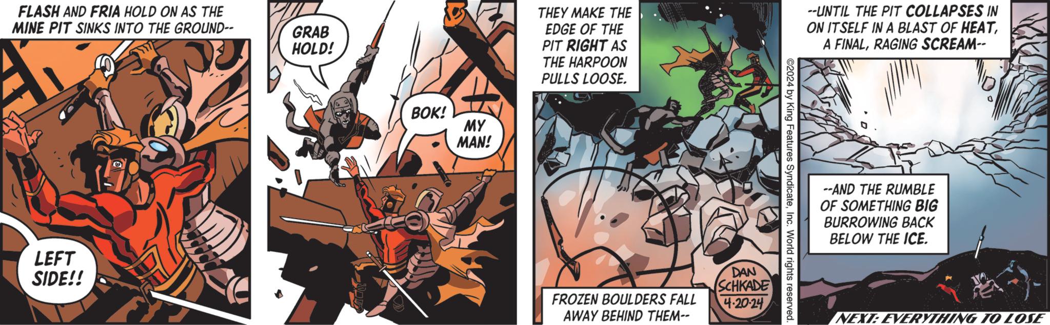 Illustration OCR: FLASH AND FRIA HOLD ON AS THE MINE PIT SINKS INTO THE GROUND-- LEFT SIDE!! GRAB HOLD! BOK! MY MAN! THEY MAKE THE EDGE OF THE PIT RIGHT AS THE HARPOON PULLS LOOSE. --UNTIL THE PIT COLLAPSES IN ON ITSELF IN A BLAST OF HEATRAGING SCREAM-- ©2024 by King Features SyndicateInc. World rights reserved. DAN SCHKADE FROZEN BOULDERS FALL 4-20-24 AWAY BEHIND THEM-- --AND THE RUMBLE OF SOMETHING BIG BURROWING BACK BELOW THE ICE. NEXT: EVERYTHING TO LOSE FLASH AND FRIA HOLD ON AS THE MINE PIT SINKS INTO THE GROUND-- LEFT SIDE !! GRAB HOLD ! BOK ! MY MAN ! THEY MAKE THE EDGE OF THE PIT RIGHT AS THE HARPOON PULLS LOOSE . --UNTIL THE PIT COLLAPSES IN ON ITSELF IN A BLAST OF HEATA FINALRAGING SCREAM-- © 2024 by King Features SyndicateInc. World rights reserved . DAN SCHKADE FROZEN BOULDERS FALL 4-20-24 AWAY BEHIND THEM-- --AND THE RUMBLE OF SOMETHING BIG BURROWING BACK BELOW THE ICE . NEXT : EVERYTHING TO LOSE