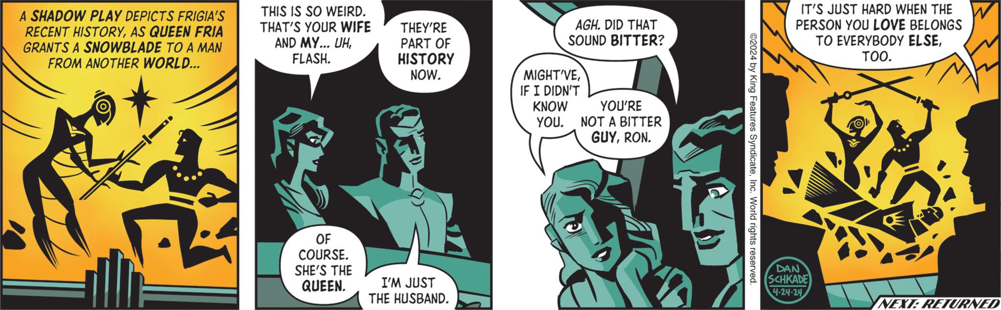 Comics OCR: A SHADOW PLAY DEPICTS FRIGIA'S RECENT HISTORYAS QUEEN FRIA GRANTS A SNOWBLADE TO A MAN FROM ANOTHER WORLD... THIS IS SO WEIRD. THAT'S YOUR WIFE AND MY... UHFLASH. THEY'RE PART OF HISTORY NOW. AGH. DID THAT SOUND BITTER? MIGHT'VEIF I DIDN'T KNOW YOU. YOU'RE NOT A BITTER OF COURSE. SHE'S THE QUEEN. I'M JUST THE HUSBAND. GUYRON. 2024 by King Features SyndicateInc. World rights reserved. IT'S JUST HARD WHEN THE PERSON YOU LOVE BELONGS TO EVERYBODY ELSETOO. DAN SCHKADE 4-24-24 NEXT: RETURNED A SHADOW PLAY DEPICTS FRIGIA'S RECENT HISTORYAS QUEEN FRIA GRANTS A SNOWBLADE TO A MAN FROM ANOTHER WORLD ... THIS IS SO WEIRD . THAT'S YOUR WIFE AND MY ... UHFLASH . THEY'RE PART OF HISTORY NOW . AGH . DID THAT SOUND BITTER ? MIGHT'VEIF I DIDN'T KNOW YOU . YOU'RE NOT A BITTER OF COURSE . SHE'S THE QUEEN . I'M JUST THE HUSBAND . GUYRON . 2024 by King Features SyndicateInc. World rights reserved . IT'S JUST HARD WHEN THE PERSON YOU LOVE BELONGS TO EVERYBODY ELSETOO . DAN SCHKADE 4-24-24 NEXT : RETURNED
