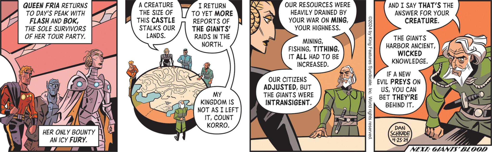 Conversation OCR: AND I SAY THAT'S THE ANSWER FOR YOUR CREATURE. THE GIANTS HARBOR ANCIENTWICKED KNOWLEDGE. IF A NEW EVIL PREYS ON USYOU CAN BET THEY'RE BEHIND IT. ©2024 by King Features SyndicateInc. World rights reserved. QUEEN FRIA RETURNS TO DAY'S PEAK WITH FLASH AND BOKTHE SOLE SURVIVORS OF HER TOUR PARTY. A CREATURE THE SIZE OF THIS CASTLE STALKS OUR LANDS. I RETURN TO YET MORE REPORTS OF THE GIANTS' RAIDS IN THE NORTH. MY KINGDOM IS NOT AS I LEFT ITCOUNT KORRO. OUR RESOURCES WERE HEAVILY DRAINED BY YOUR WAR ON MINGYOUR HIGHNESS. MININGIT ALL HAD TO BE INCREASED. OUR CITIZENS ADJUSTEDBUT THE GIANTS WERE INTRANSIGENT. HER ONLY BOUNTY AN ICY FURY. DAN SCHKADE 4.25.24 NEXT: GIANTS' BLOOD AND I SAY THAT'S THE ANSWER FOR YOUR CREATURE . THE GIANTS HARBOR ANCIENTWICKED KNOWLEDGE . IF A NEW EVIL PREYS ON USYOU CAN BET THEY'RE BEHIND IT . © 2024 by King Features SyndicateInc. World rights reserved . QUEEN FRIA RETURNS TO DAY'S PEAK WITH FLASH AND BOKTHE SOLE SURVIVORS OF HER TOUR PARTY . A CREATURE THE SIZE OF THIS CASTLE STALKS OUR LANDS . I RETURN TO YET MORE REPORTS OF THE GIANTS ' RAIDS IN THE NORTH . MY KINGDOM IS NOT AS I LEFT ITCOUNT KORRO . OUR RESOURCES WERE HEAVILY DRAINED BY YOUR WAR ON MINGYOUR HIGHNESS . MININGIT ALL HAD TO BE INCREASED . OUR CITIZENS ADJUSTEDBUT THE GIANTS WERE INTRANSIGENT . HER ONLY BOUNTY AN ICY FURY . DAN SCHKADE 4.25.24 NEXT : GIANTS ' BLOOD