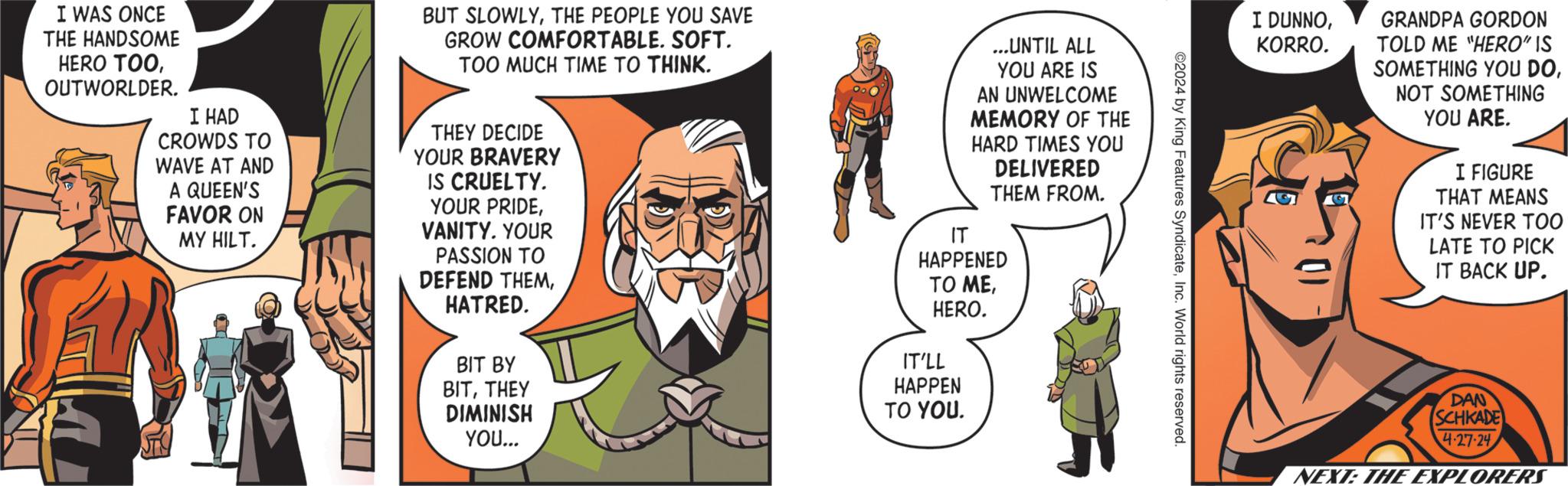 Fiction OCR: I DUNNOKORRO. GRANDPA GORDON TOLD ME "HERO" IS SOMETHING YOU DONOT SOMETHING YOU ARE. I FIGURE THAT MEANS IT'S NEVER TOO LATE TO PICK IT BACK UP. ©2024 by King Features SyndicateInc. World rights reserved. I WAS ONCE THE HANDSOME HERO TOOOUTWORLDER. I HAD CROWDS TO WAVE AT AND A QUEEN'S FAVOR ON MY HILT. BUT SLOWLYTHE PEOPLE YOU SAVE GROW COMFORTABLE. SOFT. TOO MUCH TIME TO THINK. THEY DECIDE YOUR BRAVERY IS CRUELTY. YOUR PRIDEVANITY. YOUR PASSION TO DEFEND THEMHATRED. BIT BY BITTHEY DIMINISH YOU... ...UNTIL ALL YOU ARE IS AN UNWELCOME MEMORY OF THE HARD TIMES YOU DELIVERED THEM FROM. IT HAPPENED TO MEHERO. IT'LL HAPPEN TO YOU. DAN SCHKADE 4-27-24 NEXT: THE EXPLORERS I DUNNOKORRO . GRANDPA GORDON TOLD ME " HERO " IS SOMETHING YOU DONOT SOMETHING YOU ARE . I FIGURE THAT MEANS IT'S NEVER TOO LATE TO PICK IT BACK UP . © 2024 by King Features SyndicateInc. World rights reserved . I WAS ONCE THE HANDSOME HERO TOOOUTWORLDER . I HAD CROWDS TO WAVE AT AND A QUEEN'S FAVOR ON MY HILT . BUT SLOWLYTHE PEOPLE YOU SAVE GROW COMFORTABLE . SOFT . TOO MUCH TIME TO THINK . THEY DECIDE YOUR BRAVERY IS CRUELTY . YOUR PRIDEVANITY . YOUR PASSION TO DEFEND THEMHATRED . BIT BY BITTHEY DIMINISH YOU ... ... UNTIL ALL YOU ARE IS AN UNWELCOME MEMORY OF THE HARD TIMES YOU DELIVERED THEM FROM . IT HAPPENED TO MEHERO . IT'LL HAPPEN TO YOU . DAN SCHKADE 4-27-24 NEXT : THE EXPLORERS