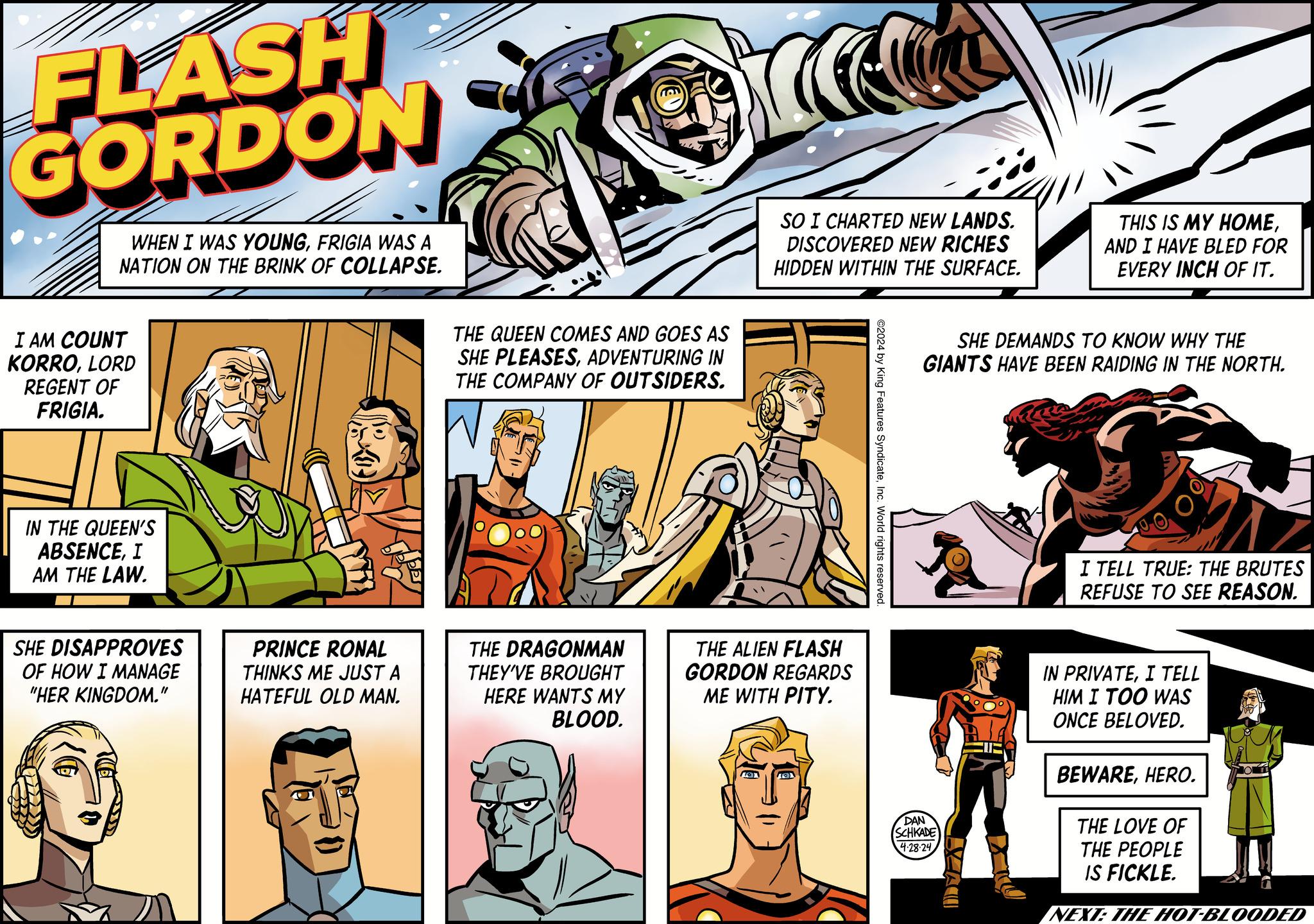 Fictional character OCR: FLASH GORDON WHEN I WAS YOUNGFRIGIA WAS A NATION ON THE BRINK OF COLLAPSE. I AM COUNT KORROLORD REGENT OF FRIGIA. IN THE QUEEN'S ABSENCEI AM THE LAW. SHE DISAPPROVES OF HOW I MANAGE "HER KINGDOM." PRINCE RONAL THINKS ME JUST A HATEFUL OLD MAN. THE QUEEN COMES AND GOES AS SHE PLEASESADVENTURING IN THE COMPANY OF OUTSIDERS. SO I CHARTED NEW LANDS. DISCOVERED NEW RICHES HIDDEN WITHIN THE SURFACE. THIS IS MY HOMEAND I HAVE BLED FOR EVERY INCH OF IT. THE DRAGONMAN THEY'VE BROUGHT HERE WANTS MY BLOOD. THE ALIEN FLASH GORDON REGARDS ME WITH PITY. ©2024 by King Features SyndicateInc. World rights reserved. SHE DEMANDS TO KNOW WHY THE GIANTS HAVE BEEN RAIDING IN THE NORTH. DAN SCHKADE 4-28-24 I TELL TRUE: THE BRUTES REFUSE TO SEE REASON. IN PRIVATEI TELL HIM I TOO WAS ONCE BELOVED. BEWAREHERO. THE LOVE OF THE PEOPLE IS FICKLE. NEXT: THE HOT-BLOODED FLASH GORDON WHEN I WAS YOUNGFRIGIA WAS A NATION ON THE BRINK OF COLLAPSE . I AM COUNT KORROLORD REGENT OF FRIGIA . IN THE QUEEN'S ABSENCEI AM THE LAW . SHE DISAPPROVES OF HOW I MANAGE " HER KINGDOM . " PRINCE RONAL THINKS ME JUST A HATEFUL OLD MAN . THE QUEEN COMES AND GOES AS SHE PLEASESADVENTURING IN THE COMPANY OF OUTSIDERS . SO I CHARTED NEW LANDS . DISCOVERED NEW RICHES HIDDEN WITHIN THE SURFACE . THIS IS MY HOMEAND I HAVE BLED FOR EVERY INCH OF IT . THE DRAGONMAN THEY'VE BROUGHT HERE WANTS MY BLOOD . THE ALIEN FLASH GORDON REGARDS ME WITH PITY . © 2024 by King Features SyndicateInc. World rights reserved . SHE DEMANDS TO KNOW WHY THE GIANTS HAVE BEEN RAIDING IN THE NORTH . DAN SCHKADE 4-28-24 I TELL TRUE : THE BRUTES REFUSE TO SEE REASON . IN PRIVATEI TELL HIM I TOO WAS ONCE BELOVED . BEWAREHERO . THE LOVE OF THE PEOPLE IS FICKLE . NEXT : THE HOT - BLOODED