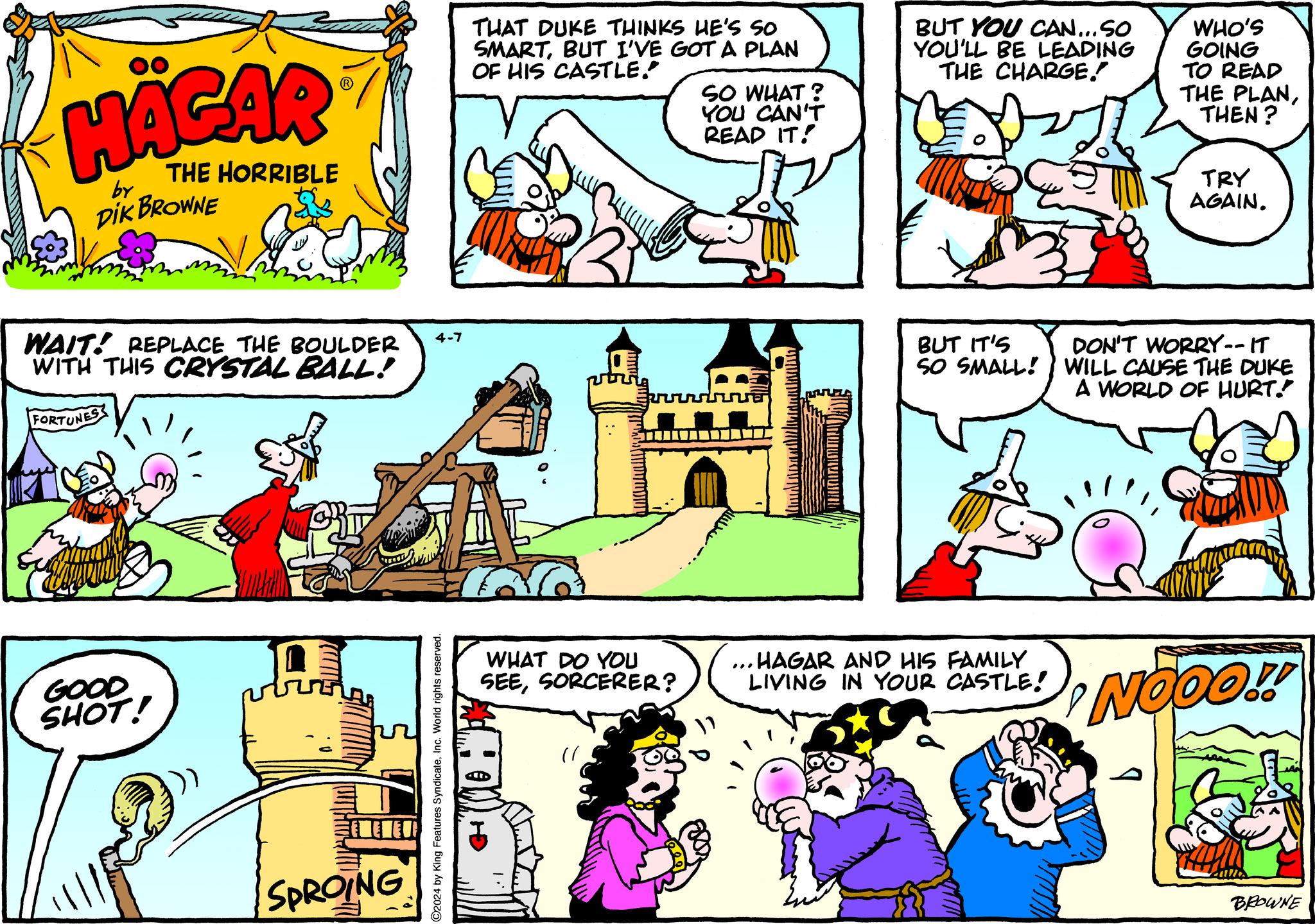 Art OCR: HÄGAR by THE HORRIBLE DIK BROWNE WAIT! REPLACE THE BOULDER WITH THIS CRYSTAL BALL! FORTUNES GOOD SHOT! SPROING ©2024 by King Features SyndicateInc. World rights reserved. 4-7 THAT DUKE THINKS HE'S SO SMARTBUT I'VE GOT A PLAN OF HIS CASTLE. SO WHAT? YOU CAN'T READ IT! BUT YOU CAN...SO YOU'LL BE LEADING THE CHARGE. WHO'S GOING TO READ THE PLANTHEN? TRY AGAIN. BUT IT'S SO SMALL! DON'T WORRY-- IT WILL CAUSE THE DUKE A WORLD OF HURT! WHAT DO YOU SEESORCERER? .. HAGAR AND HIS FAMILY LIVING IN YOUR CASTLE! NOOO!! 1. " BROWNE HÄGAR by THE HORRIBLE DIK BROWNE WAIT ! REPLACE THE BOULDER WITH THIS CRYSTAL BALL ! FORTUNES GOOD SHOT ! SPROING © 2024 by King Features SyndicateInc. World rights reserved . 4-7 THAT DUKE THINKS HE'S SO SMARTBUT I'VE GOT A PLAN OF HIS CASTLE . SO WHAT ? YOU CAN'T READ IT ! BUT YOU CAN ... SO YOU'LL BE LEADING THE CHARGE . WHO'S GOING TO READ THE PLANTHEN ? TRY AGAIN . BUT IT'S SO SMALL ! DON'T WORRY-- IT WILL CAUSE THE DUKE A WORLD OF HURT ! WHAT DO YOU SEESORCERER ? .. HAGAR AND HIS FAMILY LIVING IN YOUR CASTLE ! NOOO !! 1 . " BROWNE