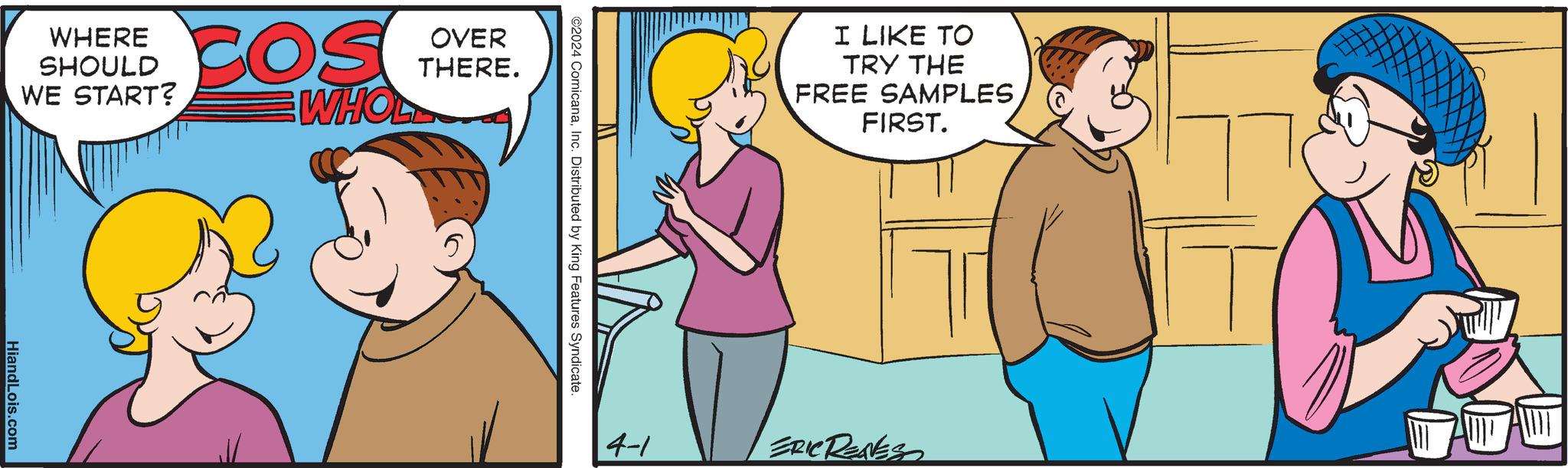 Rectangle OCR: OVER THERE. WHERE SHOULD WE START? COS WHOL HiandLois.com ©2024 ComicanaInc. Distributed by King Features Syndicate. I LIKE TO TRY THE FREE SAMPLES FIRST. 4-1 ERIC RENES OVER THERE . WHERE SHOULD WE START ? COS WHOL HiandLois.com © 2024 ComicanaInc. Distributed by King Features Syndicate . I LIKE TO TRY THE FREE SAMPLES FIRST . 4-1 ERIC RENES
