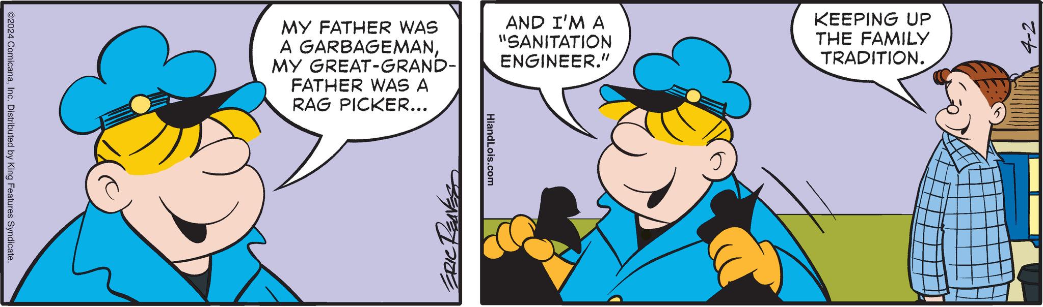 Gesture OCR: ©2024 ComicanaInc. Distributed by King Features Syndicate. MY FATHER WAS A GARBAGEMANMY GREAT-GRAND- FATHER WAS A RAG PICKER... AND I'M A "SANITATION ENGINEER." KEEPING UP THE FAMILY TRADITION. ERIC RENESS HiandLois.com 4-2 © 2024 ComicanaInc. Distributed by King Features Syndicate . MY FATHER WAS A GARBAGEMANMY GREAT - GRAND- FATHER WAS A RAG PICKER ... AND I'M A " SANITATION ENGINEER . " KEEPING UP THE FAMILY TRADITION . ERIC RENESS HiandLois.com 4-2