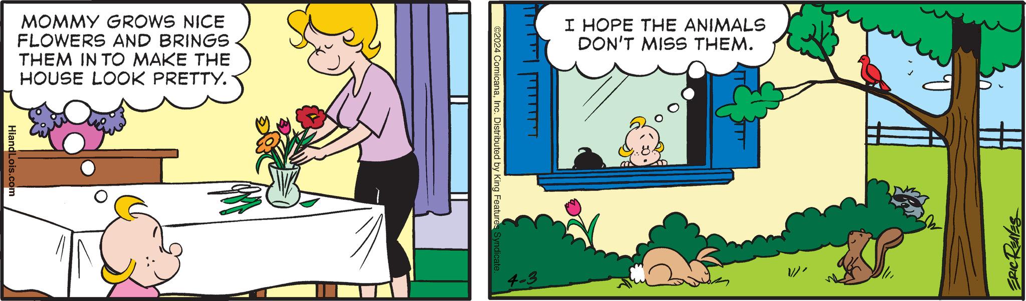 Humour OCR: MOMMY GROWS NICE FLOWERS AND BRINGS THEM IN TO MAKE THE HOUSE LOOK PRETTY. HiandLois.com I HOPE THE ANIMALS DON'T MISS THEM. ©2024 ComicanaInc. Distributed by King Features Syndicate 4-3 ERIC REAVES MOMMY GROWS NICE FLOWERS AND BRINGS THEM IN TO MAKE THE HOUSE LOOK PRETTY . HiandLois.com I HOPE THE ANIMALS DON'T MISS THEM . © 2024 ComicanaInc. Distributed by King Features Syndicate 4-3 ERIC REAVES