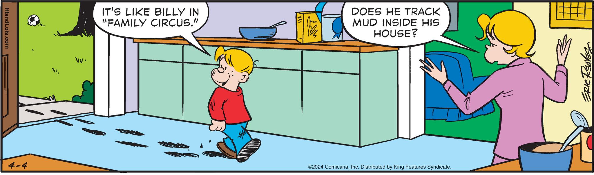 Graphics OCR: HiandLois.com 4-4 Val IT'S LIKE BILLY IN "FAMILY CIRCUS." DOES HE TRACK MUD INSIDE HIS HOUSE? ©2024 ComicanaInc. Distributed by King Features Syndicate. ERIC REAVE HiandLois.com 4-4 Val IT'S LIKE BILLY IN " FAMILY CIRCUS . " DOES HE TRACK MUD INSIDE HIS HOUSE ? © 2024 ComicanaInc. Distributed by King Features Syndicate . ERIC REAVE