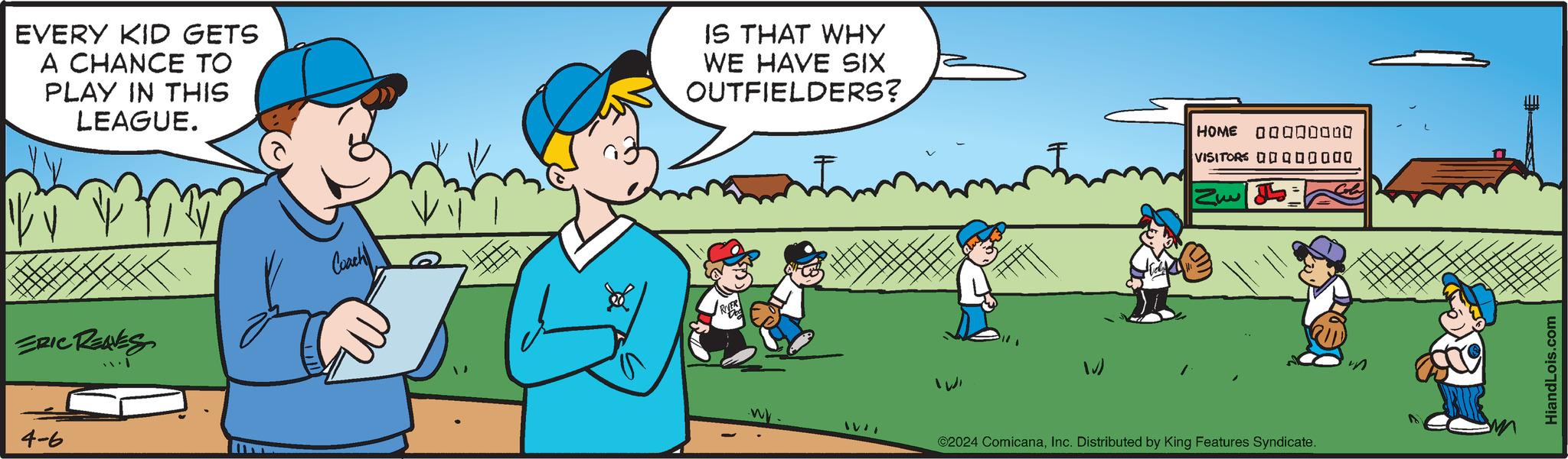 Rectangle OCR: EVERY KID GETS A CHANCE TO PLAY IN THIS LEAGUE. IS THAT WHY WE HAVE SIX OUTFIELDERS? ERIC REAVES 4-6 Casch HOME 000 VISITORS 0000000Q N ©2024 ComicanaInc. Distributed by King Features Syndicate. HiandLois.com EVERY KID GETS A CHANCE TO PLAY IN THIS LEAGUE . IS THAT WHY WE HAVE SIX OUTFIELDERS ? ERIC REAVES 4-6 Casch HOME 000 VISITORS 0000000Q N © 2024 ComicanaInc. Distributed by King Features Syndicate . HiandLois.com