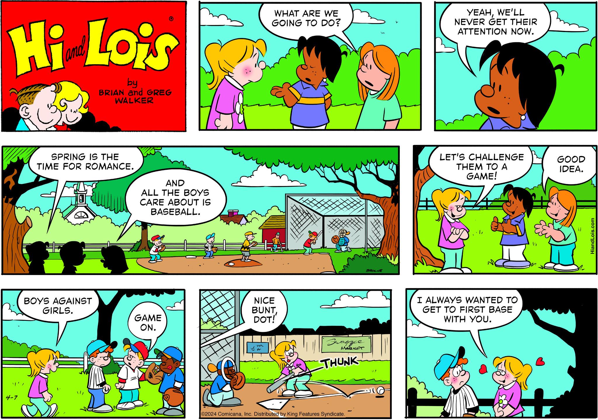 Parallel OCR: 4-7 Hi Lois by BRIAN and GREG WALKER SPRING IS THE TIME FOR ROMANCE. AND ALL THE BOYS CARE ABOUT IS BASEBALL. BOYS AGAINST GIRLS. NICE GAME ON. BUNTDOT! m WHAT ARE WE GOING TO DO? YEAHWE'LL NEVER GET THEIR ATTENTION NOW. Swayzee MARKET THUNK C2024 ComicanaInc. Distributed by King Features Syndicate. BROWNE LET'S CHALLENGE GOOD THEM TO A GAME! IDEA. I ALWAYS WANTED TO GET TO FIRST BASE WITH YOU. HiandLois.com 4-7 Hi Lois by BRIAN and GREG WALKER SPRING IS THE TIME FOR ROMANCE . AND ALL THE BOYS CARE ABOUT IS BASEBALL . BOYS AGAINST GIRLS . NICE GAME ON . BUNTDOT ! m WHAT ARE WE GOING TO DO ? YEAHWE'LL NEVER GET THEIR ATTENTION NOW . Swayzee MARKET THUNK C2024 ComicanaInc. Distributed by King Features Syndicate . BROWNE LET'S CHALLENGE GOOD THEM TO A GAME ! IDEA . I ALWAYS WANTED TO GET TO FIRST BASE WITH YOU . HiandLois.com