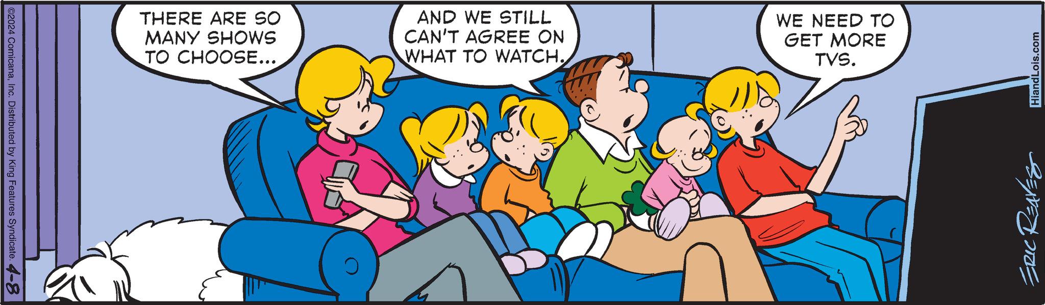 Line OCR: ©2024 ComicanaInc. Distributed by King Features Syndicate. 4-8 THERE ARE SO MANY SHOWS TO CHOOSE... AND WE STILL CAN'T AGREE ON WHAT TO WATCH. WE NEED TO GET MORE TVS. ERIC REAVES HiandLois.com © 2024 ComicanaInc. Distributed by King Features Syndicate . 4-8 THERE ARE SO MANY SHOWS TO CHOOSE ... AND WE STILL CAN'T AGREE ON WHAT TO WATCH . WE NEED TO GET MORE TVS . ERIC REAVES HiandLois.com