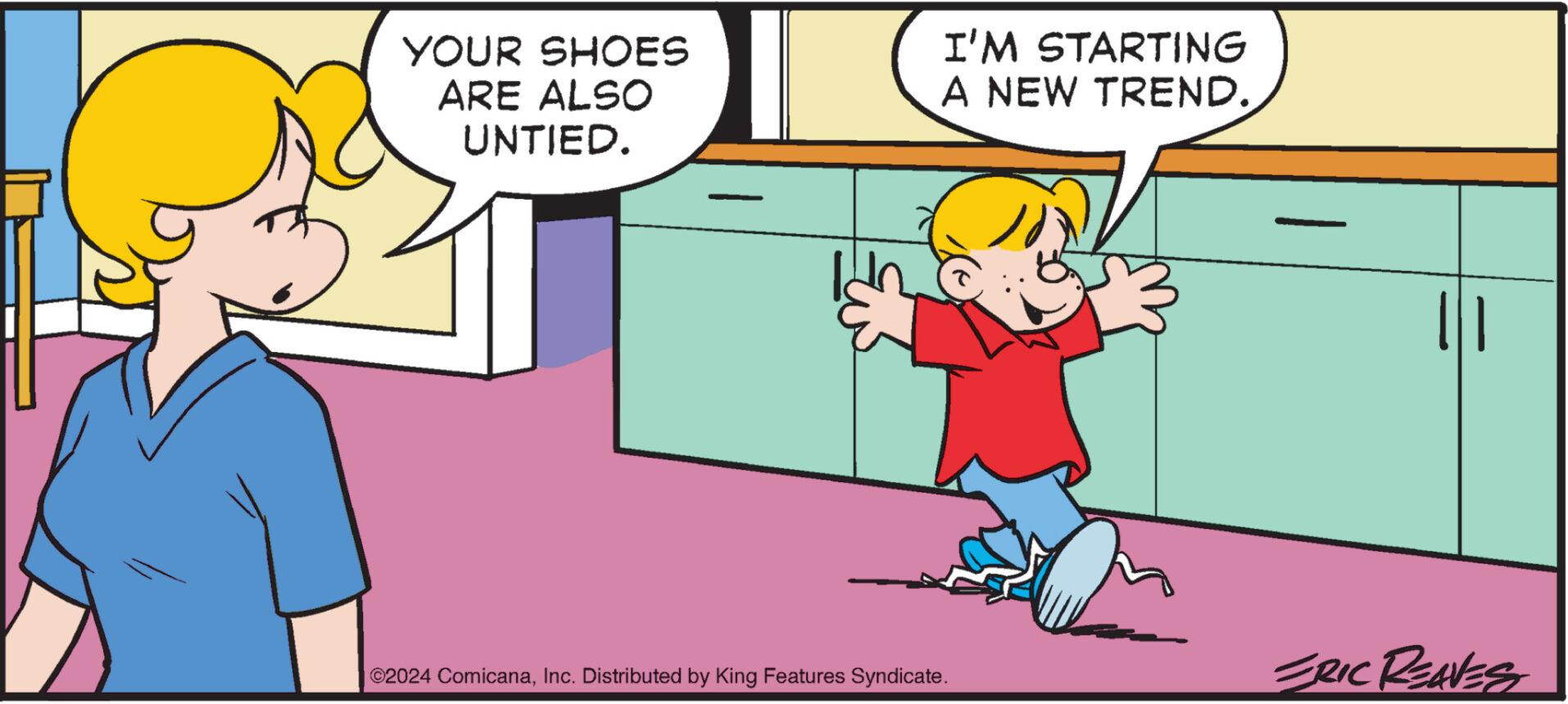 Art OCR: YOUR SHOES ARE ALSO UNTIED. I'M STARTING A NEW TREND. | | ©2024 ComicanaInc. Distributed by King Features Syndicate. ERIC REAVES YOUR SHOES ARE ALSO UNTIED . I'M STARTING A NEW TREND . | | © 2024 ComicanaInc. Distributed by King Features Syndicate . ERIC REAVES