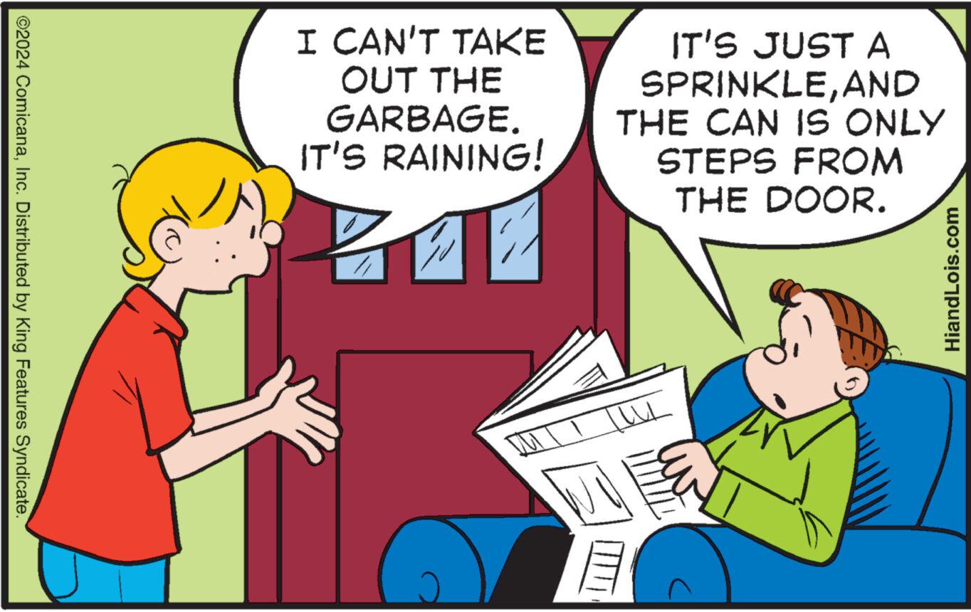Pleased OCR: ©2024 ComicanaInc. Distributed by King Features Syndicate. I CAN'T TAKE OUT THE GARBAGE. IT'S RAINING! IT'S JUST A SPRINKLEAND THE CAN IS ONLY STEPS FROM THE DOOR. HiandLois.com © 2024 ComicanaInc. Distributed by King Features Syndicate . I CAN'T TAKE OUT THE GARBAGE . IT'S RAINING ! IT'S JUST A SPRINKLEAND THE CAN IS ONLY STEPS FROM THE DOOR . HiandLois.com