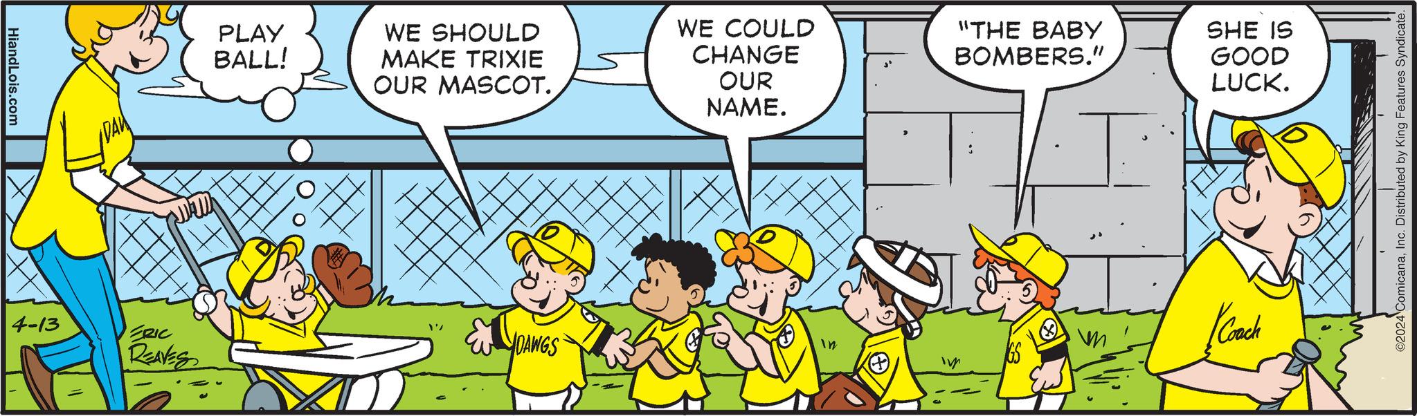 Line OCR: HiandLois.com PLAY BALL! WE SHOULD MAKE TRIXIE OUR MASCOT. 4-13 ERIC DAWGS REAVES WE COULD CHANGE OUR NAME. "THE BABY BOMBERS." SHE IS GOOD LUCK. Coach 2024 ComicanaInc. Distributed by King Features Syndicate. HiandLois.com PLAY BALL ! WE SHOULD MAKE TRIXIE OUR MASCOT . 4-13 ERIC DAWGS REAVES WE COULD CHANGE OUR NAME . " THE BABY BOMBERS . " SHE IS GOOD LUCK . Coach 2024 ComicanaInc. Distributed by King Features Syndicate .