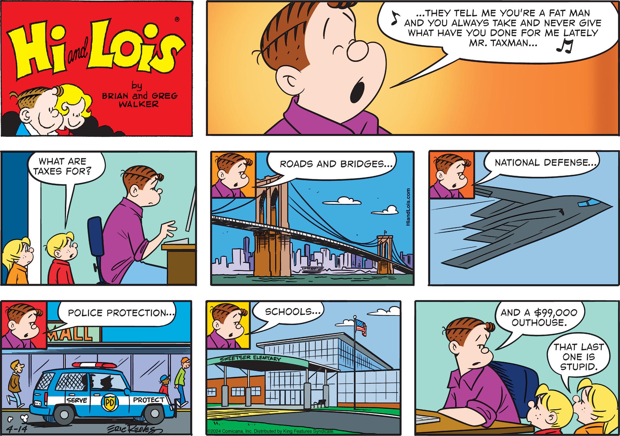Parallel OCR: 4-14 Hi Lo's by BRIAN and GREG WALKER WHAT ARE TAXES FOR? POLICE PROTECTION...) MALL SERVE PD PROTECT IAA ALA A ROADS AND BRIDGES... SCHOOLS...) SWEETSER ELEMTARY ERIC REAVES 2024 ComicanaInc. Distributed by King Features Syndicate. HiandLois.com ...THEY TELL ME YOU'RE A FAT MAN AND YOU ALWAYS TAKE AND NEVER GIVE WHAT HAVE YOU DONE FOR ME LATELY MR. TAXMAN... J NATIONAL DEFENSE... AND A $99000 OUTHOUSE. THAT LAST ONE IS STUPID. 4-14 Hi Lo's by BRIAN and GREG WALKER WHAT ARE TAXES FOR ? POLICE PROTECTION ... ) MALL SERVE PD PROTECT IAA ALA A ROADS AND BRIDGES ... SCHOOLS ... ) SWEETSER ELEMTARY ERIC REAVES 2024 ComicanaInc. Distributed by King Features Syndicate . HiandLois.com ... THEY TELL ME YOU'RE A FAT MAN AND YOU ALWAYS TAKE AND NEVER GIVE WHAT HAVE YOU DONE FOR ME LATELY MR . TAXMAN ... J NATIONAL DEFENSE ... AND A $ 99000 OUTHOUSE . THAT LAST ONE IS STUPID .