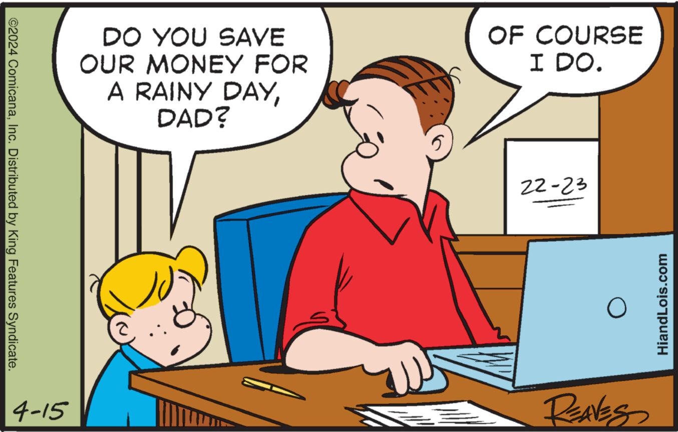 Adaptation OCR: ©2024 ComicanaInc. Distributed by King Features Syndicate. DO YOU SAVE OUR MONEY FOR A RAINY DAYDAD? OF COURSE I DO. 22-23 4-15 REAVES HiandLois.com © 2024 ComicanaInc. Distributed by King Features Syndicate . DO YOU SAVE OUR MONEY FOR A RAINY DAYDAD ? OF COURSE I DO . 22-23 4-15 REAVES HiandLois.com