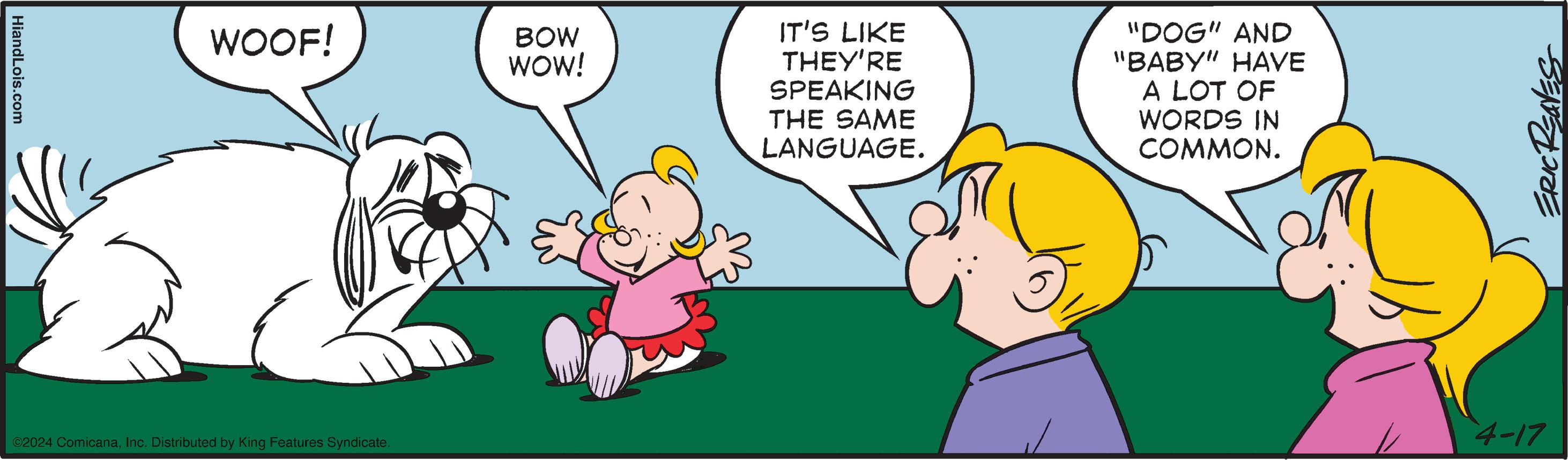 Gesture OCR: HiandLois.com WOOF! ©2024 ComicanaInc. Distributed by King Features Syndicate. BOW WOW! IT'S LIKE THEY'RE SPEAKING THE SAME LANGUAGE. "DOG" AND "BABY" HAVE A LOT OF WORDS IN COMMON. ERIC REAVES 4-17 HiandLois.com WOOF ! © 2024 ComicanaInc. Distributed by King Features Syndicate . BOW WOW ! IT'S LIKE THEY'RE SPEAKING THE SAME LANGUAGE . " DOG " AND " BABY " HAVE A LOT OF WORDS IN COMMON . ERIC REAVES 4-17