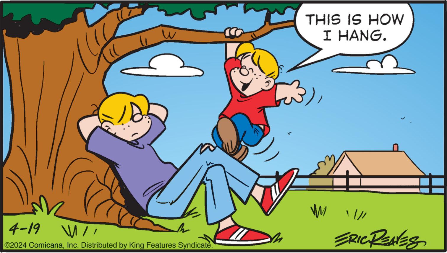 Art OCR: W THIS IS HOW I HANG. 4-19 11 ©2024 ComicanaInc. Distributed by King Features Syndicate. W / ERIC REAVES W THIS IS HOW I HANG . 4-19 11 © 2024 ComicanaInc. Distributed by King Features Syndicate . W / ERIC REAVES