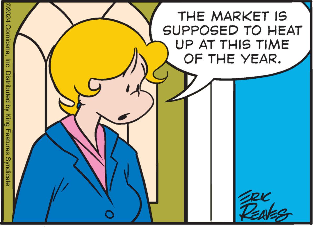 Font OCR: ©2024 ComicanaInc. Distributed by King Features Syndicate. THE MARKET IS SUPPOSED TO HEAT UP AT THIS TIME OF THE YEAR. 0 ERIC REAVES © 2024 ComicanaInc. Distributed by King Features Syndicate . THE MARKET IS SUPPOSED TO HEAT UP AT THIS TIME OF THE YEAR . 0 ERIC REAVES