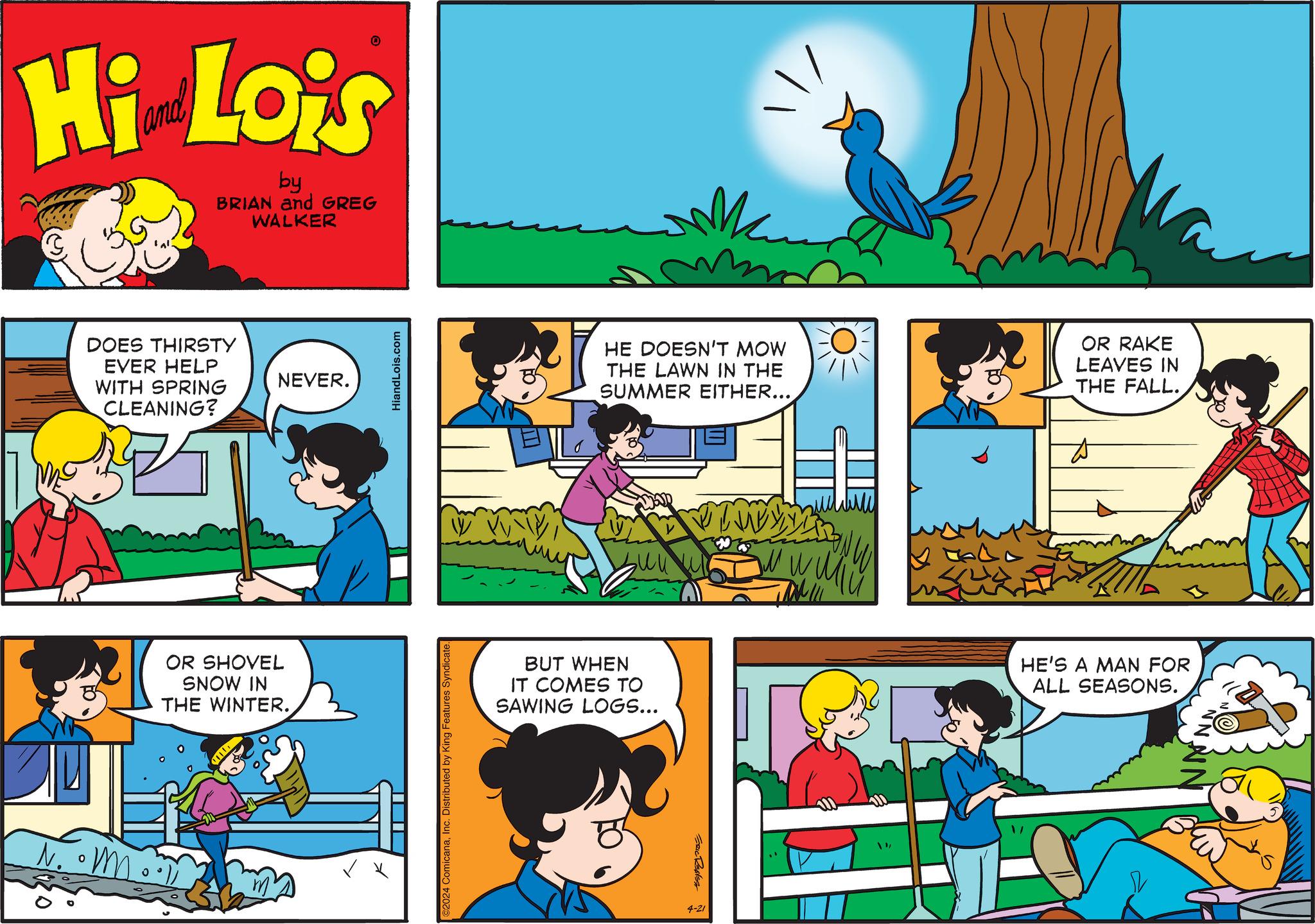 Line OCR: Hi Lois by BRIAN and GREG WALKER DOES THIRSTY EVER HELP WITH SPRING CLEANING? OR SHOVEL SNOW IN THE WINTER. NEVER. HiandLois.com ©2024 ComicanaInc. Distributed by King Features Syndicate. HE DOESN'T MOW THE LAWN IN THE SUMMER EITHER... OR RAKE LEAVES IN THE FALL.. BUT WHEN IT COMES TO SAWING LOGS... HE'S A MAN FOR ALL SEASONS. ERIC REAS 4-21 Hi Lois by BRIAN and GREG WALKER DOES THIRSTY EVER HELP WITH SPRING CLEANING ? OR SHOVEL SNOW IN THE WINTER . NEVER . HiandLois.com © 2024 ComicanaInc. Distributed by King Features Syndicate . HE DOESN'T MOW THE LAWN IN THE SUMMER EITHER ... OR RAKE LEAVES IN THE FALL .. BUT WHEN IT COMES TO SAWING LOGS ... HE'S A MAN FOR ALL SEASONS . ERIC REAS 4-21