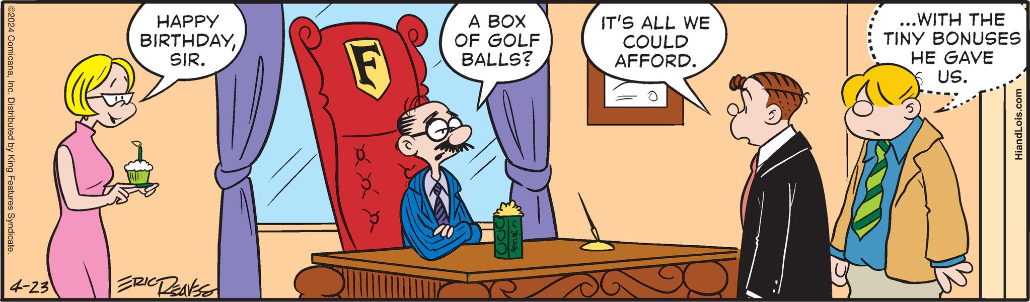 Art OCR: ©2024 ComicanaInc. Distributed by King Features Syndicate. HAPPY BIRTHDAYSIR. 4-23 ERIC DEANSE F A BOX OF GOLF BALLS? IT'S ALL WE COULD AFFORD. ...WITH THE TINY BONUSES HE GAVE Y US. HiandLois.com © 2024 ComicanaInc. Distributed by King Features Syndicate . HAPPY BIRTHDAYSIR . 4-23 ERIC DEANSE F A BOX OF GOLF BALLS ? IT'S ALL WE COULD AFFORD . ... WITH THE TINY BONUSES HE GAVE Y US . HiandLois.com