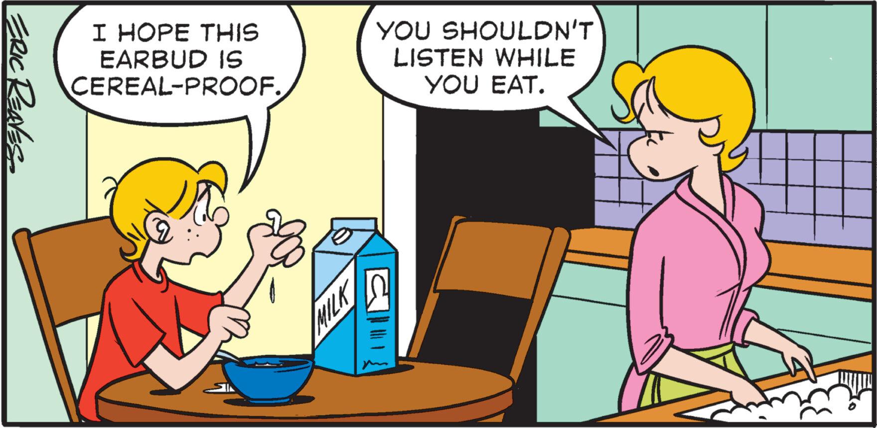 People OCR: I HOPE THIS EARBUD IS CEREAL-PROOF. YOU SHOULDN'T LISTEN WHILE YOU EAT. ERIC REAVES ?????? MILK I HOPE THIS EARBUD IS CEREAL - PROOF . YOU SHOULDN'T LISTEN WHILE YOU EAT . ERIC REAVES ?? ???? MILK