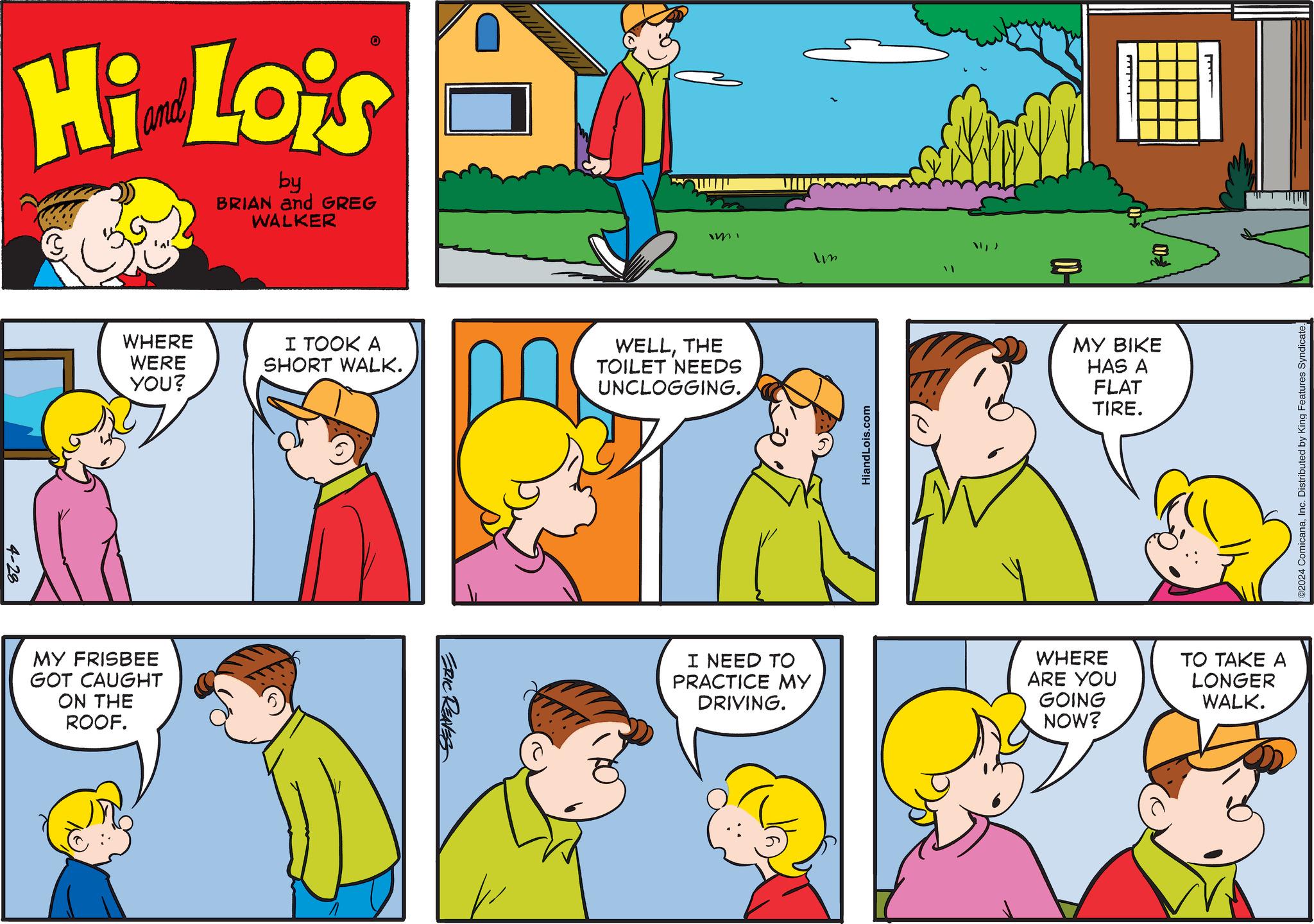 Window OCR: 4-28 Hi Lois by BRIAN and GREG WALKER WHERE WERE YOU? I TOOK A SHORT WALK. WELLTHE TOILET NEEDS UNCLOGGING. MY FRISBEE GOT CAUGHT ON THE ROOF. ERIC REAVES I NEED TO PRACTICE MY DRIVING. Im 39 ? HiandLois.com MY BIKE HAS A WHERE ARE YOU GOING NOW? FLAT TIRE. ????? TO TAKE A LONGER WALK. 2024 ComicanaInc. Distributed by King Features Syndicate. 4-28 Hi Lois by BRIAN and GREG WALKER WHERE WERE YOU ? I TOOK A SHORT WALK . WELLTHE TOILET NEEDS UNCLOGGING . MY FRISBEE GOT CAUGHT ON THE ROOF . ERIC REAVES I NEED TO PRACTICE MY DRIVING . Im 39 ? HiandLois.com MY BIKE HAS A WHERE ARE YOU GOING NOW ? FLAT TIRE . ????? TO TAKE A LONGER WALK . 2024 ComicanaInc. Distributed by King Features Syndicate .