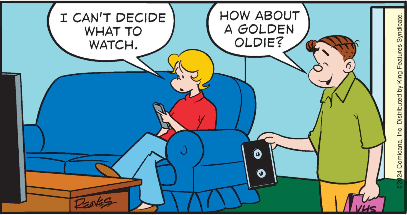 Conversation OCR: I CAN'T DECIDE WHAT TO WATCH. HOW ABOUT A GOLDEN OLDIE? REAVES J VHS ©2024 ComicanaInc. Distributed by King Features Syndicate. I CAN'T DECIDE WHAT TO WATCH . HOW ABOUT A GOLDEN OLDIE ? REAVES J VHS © 2024 ComicanaInc. Distributed by King Features Syndicate .