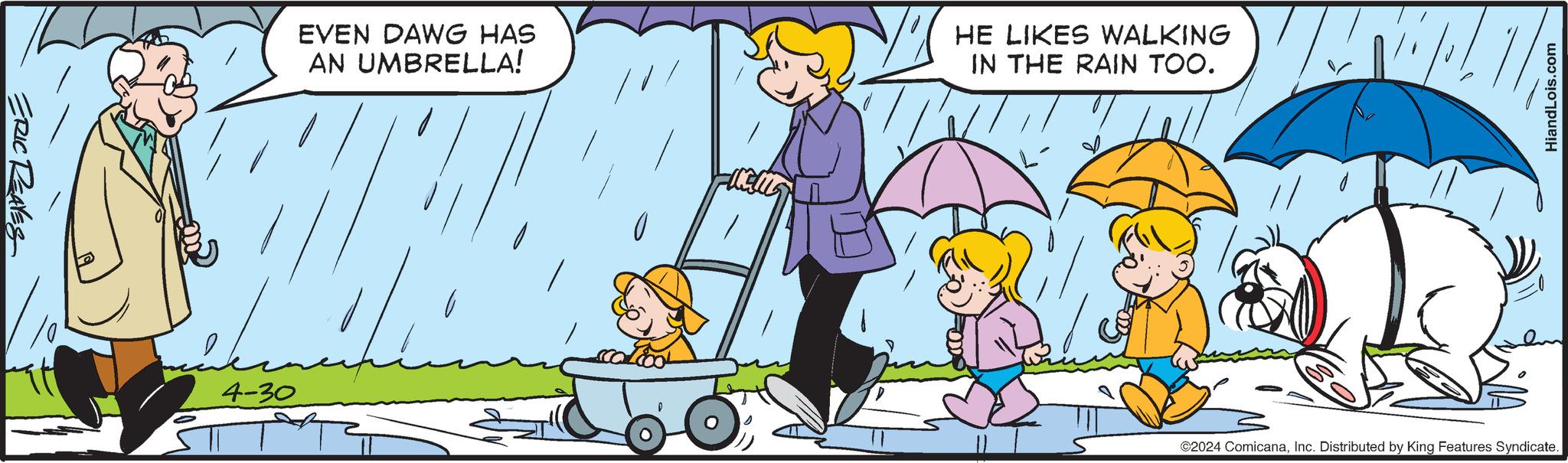 People OCR: ERIC REAVES 4-30 EVEN DAWG HAS AN UMBRELLA! HE LIKES WALKING IN THE RAIN TOO. HiandLois.com ©2024 ComicanaInc. Distributed by King Features Syndicate. ERIC REAVES 4-30 EVEN DAWG HAS AN UMBRELLA ! HE LIKES WALKING IN THE RAIN TOO . HiandLois.com © 2024 ComicanaInc. Distributed by King Features Syndicate .